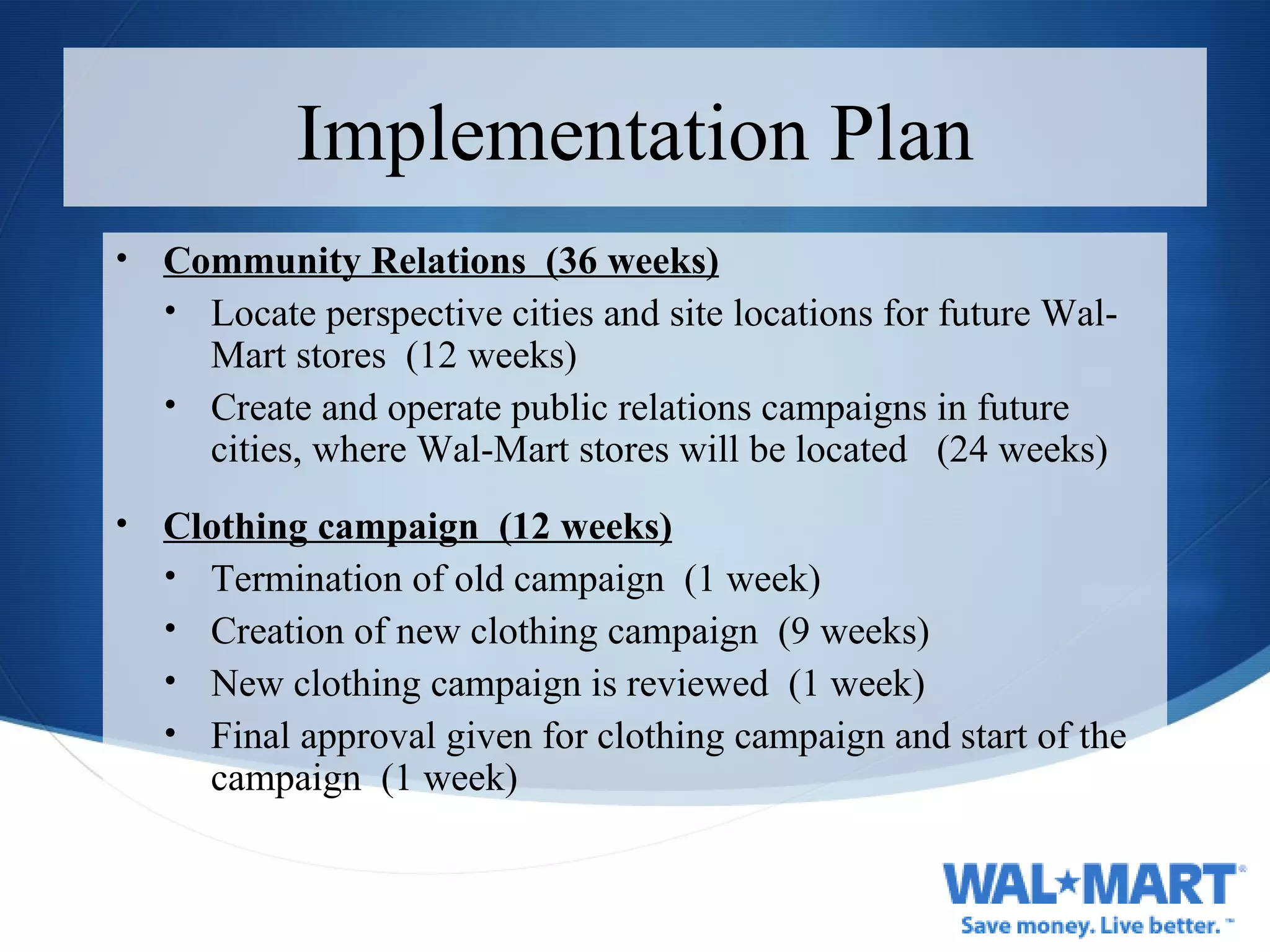 Implementation Plan Community Relations  (36 weeks) Locate perspective cities and site locations for future Wal-Mart stores  (12 weeks) Create and operate public relations campaigns in future cities, where Wal-Mart stores will be located  (24 weeks) Clothing campaign  (12 weeks) Termination of old campaign  (1 week) Creation of new clothing campaign  (9 weeks) New clothing campaign is reviewed  (1 week) Final approval given for clothing campaign and start of the campaign  (1 week) 