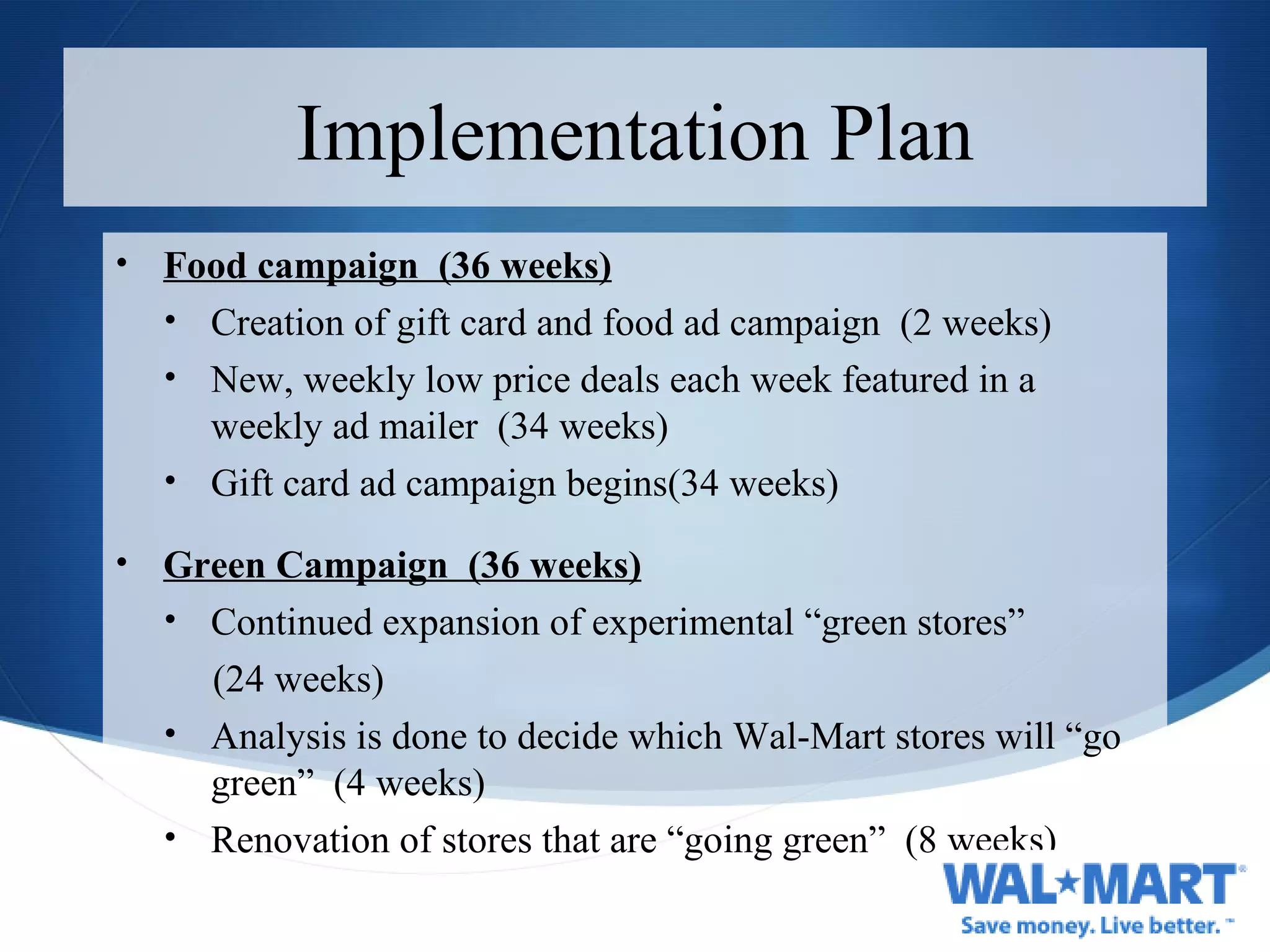 Implementation Plan Food campaign  (36 weeks) Creation of gift card and food ad campaign  (2 weeks) New, weekly low price deals each week featured in a weekly ad mailer  (34 weeks) Gift card ad campaign begins(34 weeks) Green Campaign  (36 weeks) Continued expansion of experimental “green stores” (24 weeks) Analysis is done to decide which Wal-Mart stores will “go green”  (4 weeks) Renovation of stores that are “going green”  (8 weeks) 