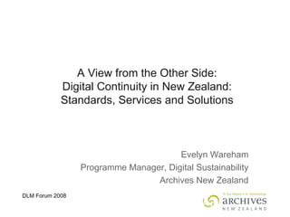 A View from the Other Side: Digital Continuity in New Zealand: Standards, Services and Solutions Evelyn Wareham Programme Manager, Digital Sustainability Archives New Zealand 