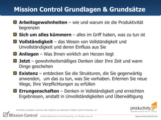 Mission Control  Grundlagen & Grundsätze   Arbeitsgewohnheiten  – wie und warum sie die Produktivität  begrenzen  Sich um alles kümmern  – alles im Griff haben, was zu tun ist Vollständigkeit  – das Wesen von Vollständigkeit und Unvollständigkeit und deren Einfluss aus Sie Anliegen  – Was Ihnen wirklich am Herzen liegt Jetzt  – gewohnheitsmäßiges Denken über Ihre Zeit und wann Dinge geschehen  Existenz  – entdecken Sie die Strukturen, die Sie gegenwärtig anwenden,  um das zu tun, was Sie vorhaben. Erlernen Sie neue Wege, Ihre Verpflichtungen zu erfüllen Errungenschaften  – Denken in Vollständigkeit und erreichten Ergebnissen, anstatt in Unvollständigkeiten und Überwältigung Everything, Completion, Concerns, Now, Existence are trademarks of Mission Control Productivity, LLC.  