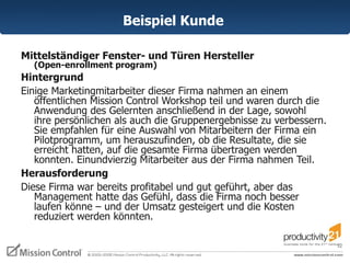 Beispiel Kunde  Mittelständiger Fenster- und Türen Hersteller  (Open-enrollment program) Hintergrund  Einige Marketingmitarbeiter dieser Firma nahmen an einem öffentlichen Mission Control Workshop teil und waren durch die Anwendung des Gelernten anschließend in der Lage, sowohl  ihre persönlichen als auch die Gruppenergebnisse zu verbessern. Sie empfahlen für eine Auswahl von Mitarbeitern der Firma ein Pilotprogramm, um herauszufinden, ob die Resultate, die sie erreicht hatten, auf die gesamte Firma übertragen werden konnten. Einundvierzig Mitarbeiter aus der Firma nahmen Teil.  Herausforderung  Diese Firma war bereits profitabel und gut geführt, aber das Management hatte das Gefühl, dass die Firma noch besser laufen könne – und der Umsatz gesteigert und die Kosten reduziert werden könnten.  