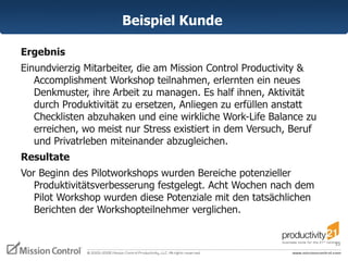 Beispiel Kunde  Ergebnis  Einundvierzig Mitarbeiter, die am Mission Control Productivity & Accomplishment Workshop teilnahmen, erlernten ein neues Denkmuster, ihre Arbeit zu managen. Es half ihnen, Aktivität durch Produktivität zu ersetzen, Anliegen zu erfüllen anstatt Checklisten abzuhaken und eine wirkliche Work-Life Balance zu erreichen, wo meist nur Stress existiert in dem Versuch, Beruf und Privatrleben miteinander abzugleichen.  Resultate  Vor Beginn des Pilotworkshops wurden Bereiche potenzieller Produktivitätsverbesserung festgelegt. Acht Wochen nach dem Pilot Workshop wurden diese Potenziale mit den tatsächlichen Berichten der Workshopteilnehmer verglichen.   