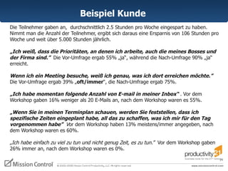 Die Teilnehmer gaben an,  durchschnittlich 2.5 Stunden pro Woche eingespart zu haben. Nimmt man die Anzahl der Teilnehmer, ergibt sich daraus eine Ersparnis von 106 Stunden pro Woche und weit über 5.000 Stunden jährlich.  „ Ich weiß, dass die Prioritäten, an denen ich arbeite, auch die meines Bosses und der Firma sind.”   Die Vor-Umfrage ergab 55% „ja“, während die Nach-Umfrage 90% „ja“ erreicht.  Wenn ich ein Meeting besuche, weiß ich genau, was ich dort erreichen möchte.”  Die Vor-Umfrage ergab 39% „ oft/immer “, die Nach-Umfrage ergab 75%.  „ Ich habe momentan folgende Anzahl von E-mail in meiner Inbox“  .  Vor dem Workshop gaben 16% weniger als 20 E-Mails an, nach dem Workshop waren es 55%. „ Wenn Sie in meinen Terminplan schauen, werden Sie feststellen, dass ich spezifische Zeiten eingeplant habe, all das zu schaffen, was ich mir für den Tag vorgenommen habe”  V or dem Workshop haben 13% meistens/immer angegeben, nach dem Workshop waren es 60%.  „ Ich habe einfach zu viel zu tun und nicht genug Zeit, es zu tun.”  Vor dem Workshop gaben 26% immer an, nach dem Workshop waren es 0%. Beispiel Kunde  