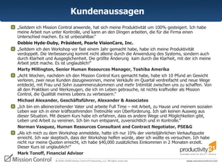 Kundenaussagen „ Seitdem ich Mission Control anwende, hat sich meine Produktivität um 100% gesteigert. Ich habe meine Arbeit nun unter Kontrolle, und kann an den Dingen arbeiten, die für die Firma einen Unterschied machen. Es ist unbezahlbar.”  Debbie Hyde-Duby, Präsident, Pearle VisionCare, Inc. „ Seitdem ich den Workshop vor fast einem Jahr gemacht habe, habe ich meine Produktivität verdoppelt. Die Verbesserung kommt nicht alleine durch die Anwendung des Systems, sondern auch  durch Klarheit und Ausgeglichenheit. Die größte Änderung  kam durch die Klarheit, mit der ich meine Arbeit jetzt mache. Es ist unglaublich!”  Marty Millington, Senior Human Resources Manager, Toshiba Amerika „ Acht Wochen, nachdem ich den Mission Control Kurs gemacht habe, habe ich 10 Pfund an Gewicht verloren, zwei neue Kunden dazugewonnen, meine Verkäufe im Quartal verdreifacht und neue Wege entdeckt, mit Frau und Sohn zusammenzukommen und mehr Intimität zwischen uns zu schaffen. Von all den Praktiken und Werkzeugen, die ich im Leben gebrauche, ist nichts kraftvoller als Mission Control, die Qualität meines Lebens zu verbessern.” Michael Alexander, Geschäftsführer, Alexander & Associates „ Ich bin ein alleinerziehender Vater und arbeite Full Time – mit Arbeit, zu Hause und meinem sozialen Leben war ich in einer kräftezehrenden Tretmühle von Überforderung. Ich sah keinen Ausweg aus dieser Situation. Mit diesem Kurs habe ich erfahren, dass es andere Wege und Möglichkeiten gibt,  Leben und Arbeit zu vereinen. Ich bin nun entspannt, zuversichtlich und in Kontrolle.”  Norman Vasquez, Human Resources Consultant and Contract Negotiator, PSE&G „ Als ich mich zu dem Workshop anmeldete, hatte ich nur 10% der vierteljährlichen Verkaufsquote erreicht. Ich war skeptisch, dass der Workshop helfen würde, aber ich wollte es versuchen. Ich habe nicht nur meine Quoten erreicht, ich habe $40,000 zusätzliches Einkommen in 2 Monaten erzielt. Dieser Kurs ist unglaublich!"  Mark Tonoff, Financial Advisor 