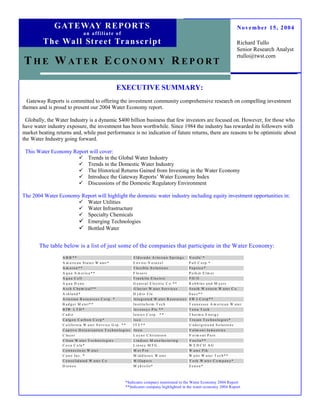 G AT E WAY R E P O RT S                                                                                                                    November 15, 2004
                                   a n a ff i l i a t e o f
         T h e Wa l l St re e t Tr a n s c r i p t                                                                                                       Richard Tullo
                                                                                                                                                         Senior Research Analyst
                                                                                                                                                         rtullo@twst.com
T H E W AT E R E C O N O M Y R E P O R T

                                                              EXECUTIVE SUMMARY:
  Gateway Reports is committed to offering the investment community comprehensive research on compelling investment
themes and is proud to present our 2004 Water Economy report.

 Globally, the Water Industry is a dynamic $400 billion business that few investors are focused on. However, for those who
have water industry exposure, the investment has been worthwhile. Since 1984 the industry has rewarded its followers with
market beating returns and, while past performance is no indication of future returns, there are reasons to be optimistic about
the Water Industry going forward.

 This Water Economy Report will cover:
                          Trends in the Global Water Industry
                          Trends in the Domestic Water Industry
                          The Historical Returns Gained from Investing in the Water Economy
                          Introduce the Gateway Reports’ Water Economy Index
                          Discussions of the Domestic Regulatory Environment

The 2004 Water Economy Report will highlight the domestic water industry including equity investment opportunities in:
                         Water Utilities
                         Water Infrastructure
                         Specialty Chemicals
                         Emerging Technologies
                         Bottled Water


       The table below is a list of just some of the companies that participate in the Water Economy:
                  A B B **                                                E ld o ra d o A rte s ia n S p r in g s   N e s tle ’*
                  A m e r ic a n S ta te s W a te r *                     E n v ir o -V o ra x e l                  P a ll C o r p .*
                  A m ero n * *                                           F le x ib le S o lu tio n s               P e p s ic o *
                  A q u a A m e ric a * *                                 F lo s e r v                              P e rk in E lm e r
                  A q u a C e ll                                          F ra n k lin E le c tr ic                 P IC O
                  A qua D yne                                             G e n e ra l E le c tr ic C o .* *        R o b b in s a n d M y e rs
                  A r c h C h e m ic a l* *                               G la c ie r W a te r S e r v ic e s       S o u th W e s te rn W a te r C o .
                  A s h la n d *                                          H y d r o F lo                            Suez**
                  A r te s ia n R e s o u rc e s C o rp . *               I n te g ra te d W a te r R e s o u r c e s S W J C o rp * *
                  B a d g e r M e te r* *                                 I n s titu fo r m T e c h                 T e n n e s s e e A m e r ic a n W a te r
                  B IW L T D *                                            I n v e n s y s P lc .* *                 T e tra T e c h
                  C a d iz                                                I o n ic s C o rp . * *                   T h e rm o E n e rg y
                  C a lg o n C a r b o n C o rp *                         Isco                                      T ro ja n T e c h n o lo g ie s *
                  C a lifo r n ia W a te r S e rv ic e G rp . * *         IT T * *                                  U n d e rg ro u n d S o lu tio n s
                  C a p tiv e D e io n iz a tio n T e c h n o lo g ie s   I tro n                                   V a lm o n t I n d u s trie s
                  C la c o r                                              L a y n e C h ris te s e n                V erm o n t P u re
                  C le a n W a te r T e c h n o lo g ie s                 L in d s e y M a n u fa c tu rin g        V e o lia * *
                  C o c a C o la *                                        L in se y M F G .                         W EDCO AG
                  C o n n e c tic u t W a te r                            M e t P ro                                W a te r P ik
                  C u n o In c . *                                        M id d le s e x W a te r                  W a tts W a te r T e c h * *
                  C o n s o lid a te d W a te r C o                       M illa p o r e                            Y o rk W a te r C o m p a n y *
                  D io n e x                                              M y k r o lis *                           Zenon*



                                                                   *Indicates company mentioned in the Water Economy 2004 Report
                                                                   **Indicates company highlighted in the water economy 2004 Report
 