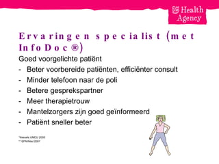 Ervaringen specialist (met InfoDoc®) Goed voorgelichte patiënt  Beter voorbereide patiënten, efficiënter consult Minder telefoon naar de poli Betere gesprekspartner Meer therapietrouw Mantelzorgers zijn goed ge ïnformeerd Patiënt sneller beter *Kessels UMCU 2005 ** EPN/Nitel 2007 