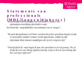 Statements van professionals (MDL/Longen/diabetes) “ Persoonlijke voorlichting is een veel leukere manier van informatieverstrekking dan folders want  het biedt bijv. mogelijkheden van animaties toe te voegen”.   “ Ik merk dat patiënten veel beter voorbereid op het spreekuur komen en dat er tussendoor minder contact wordt opgenomen, omdat zij alle informatie thuis kunnen raadplegen als zij iets vergeten zijn”   “ Vooraf dacht ik: waar begin ik aan, het spreekuur is al vol genoeg. Nu zie ik dat het een zeer kleine tijdsinvestering vergt en ben ik van mening dat het veel meer oplevert!” 