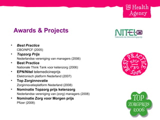 Awards & Projects Best Practice CBO/NPCF (2005) Topzorg Prijs Nederlandse vereniging van managers (2006) Best Practice   Nationale Think Tank voor ketenzorg (2006) EPN/Nitel  telemedicineprijs Elektronisch platform Nederland (2007) Top Zorginnovatie Zorginnovatieplatform Nederland (2008) Nominatie Topzorg prijs ketenzorg Nederlandse vereniging van (zorg) managers (2008) Nominatie Zorg voor Morgen prijs Pfizer (2008) 