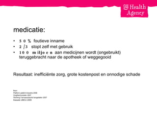 medicatie: 50%  foutieve inname 2/3  stopt zelf met gebruik 100 miljoen  aan medicijnen wordt (ongebruikt) teruggebracht naar de apotheek of weggegooid Resultaat: ineffici ë nte zorg, grote kostenpost en onnodige schade Bron: Platform patiënt-industrie 2006 Zorgthermometer 2007 Stichting Farmaceutische kengetallen 2007 Kessels UMCU 2005 