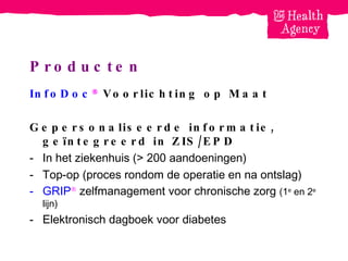 Producten InfoDoc   Voorlichting op Maat Gepersonaliseerde informatie, ge ï ntegreerd in ZIS/EPD In het ziekenhuis (> 200 aandoeningen) Top-op (proces rondom de operatie en na ontslag) GRIP   zelfmanagement voor chronische zorg  (1 e  en 2 e  lijn) Elektronisch dagboek voor diabetes 