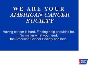 WE ARE YOUR AMERICAN CANCER SOCIETY   Having cancer is hard. Finding help shouldn’t be.  No matter what you need,  the American Cancer Society can help.  