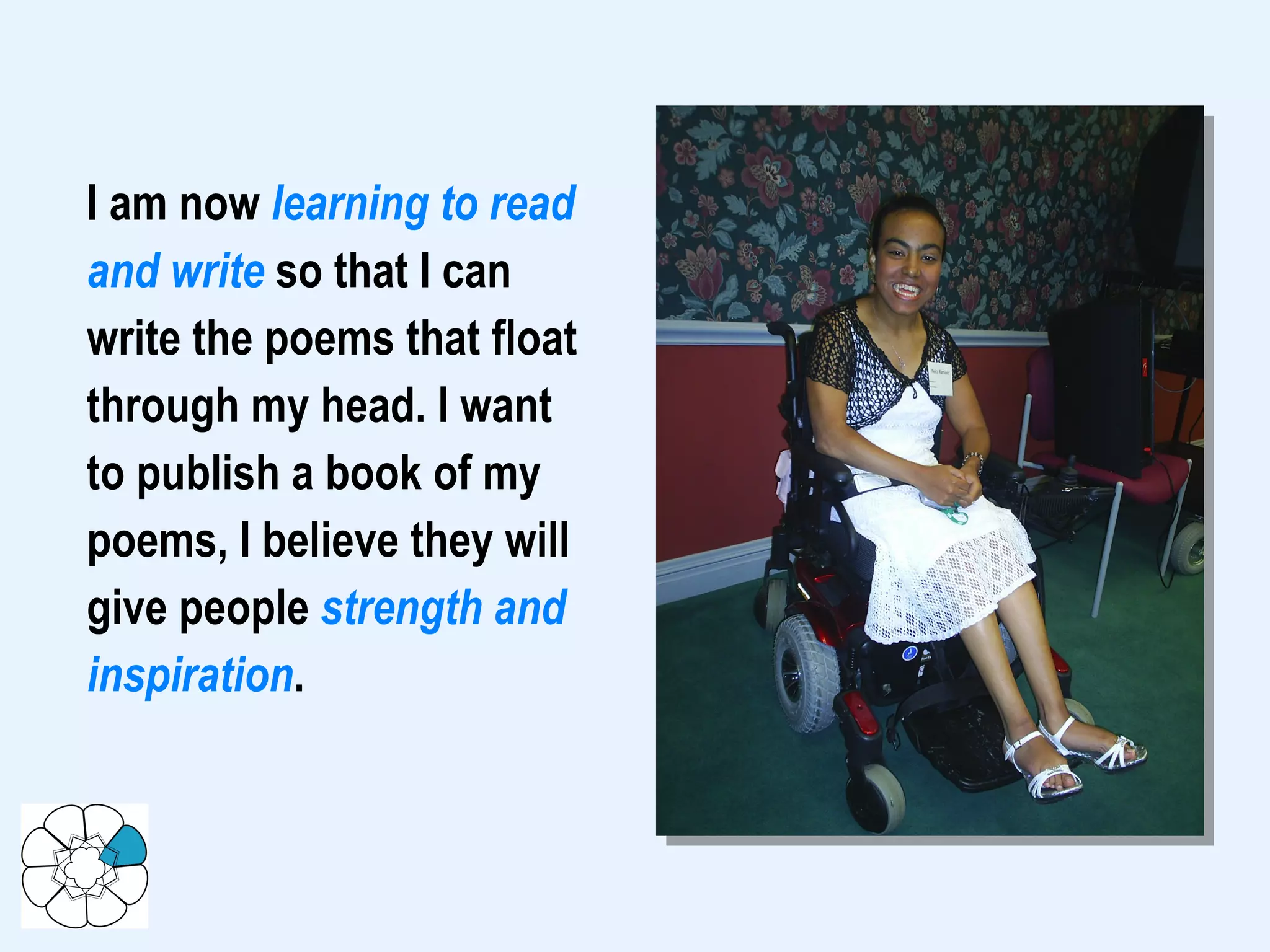 I am now  learning to read and write  so that I can write the poems that float through my head. I want to publish a book of my poems, I believe they will give people  strength and inspiration .  