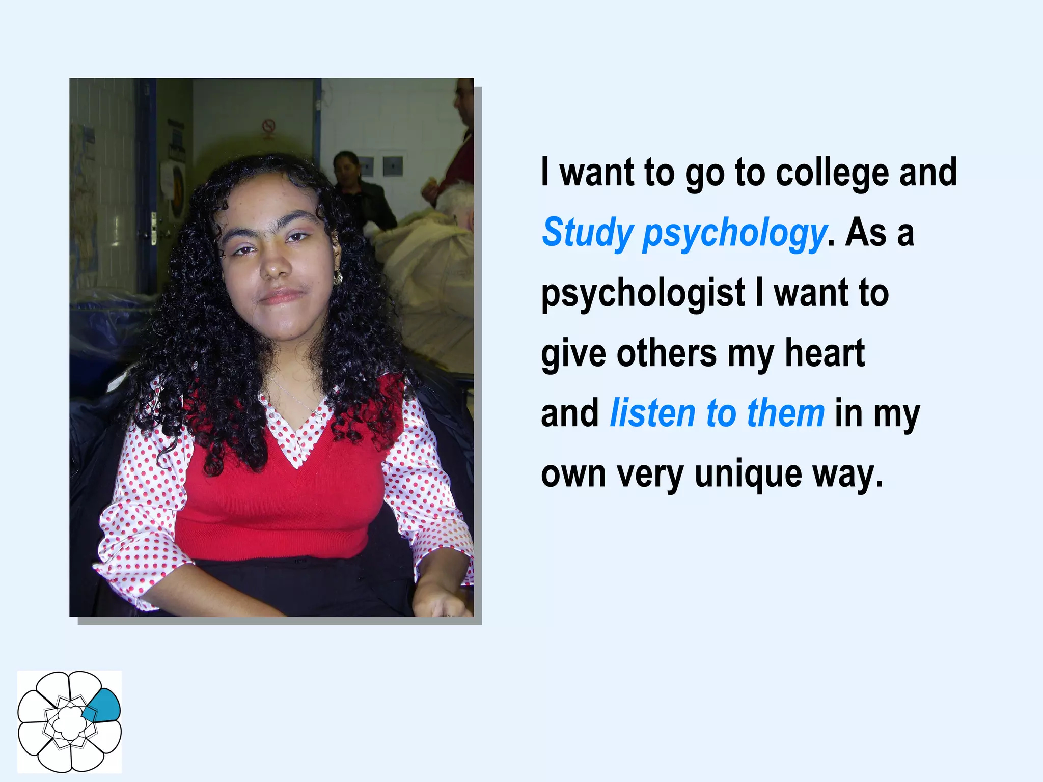 I want to go to college and Study psychology . As a psychologist I want to give others my heart and  listen to them  in my own very unique way.  