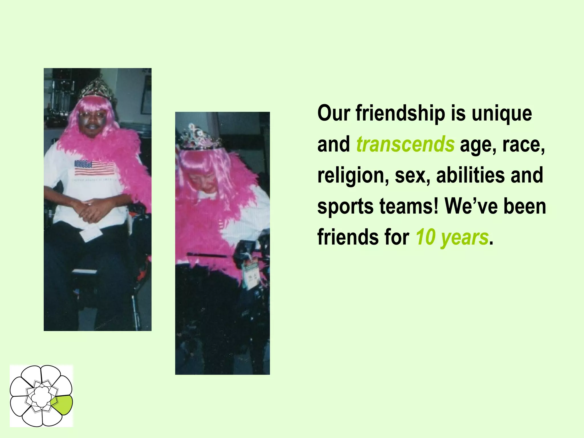 Our friendship is unique and  transcends  age, race, religion, sex, abilities and sports teams! We’ve been friends for  10 years .  