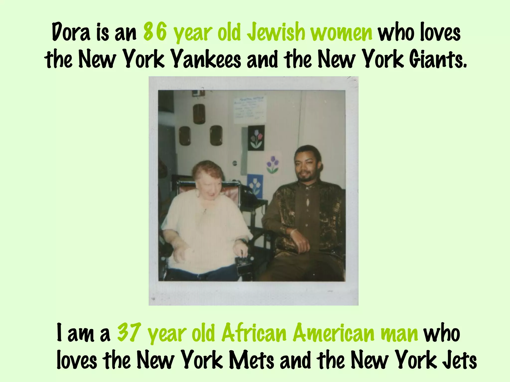 Dora is an  86 year old Jewish women  who loves the New York Yankees and the New York Giants. I am a  37 year old African American man  who  loves the New York Mets and the New York Jets 