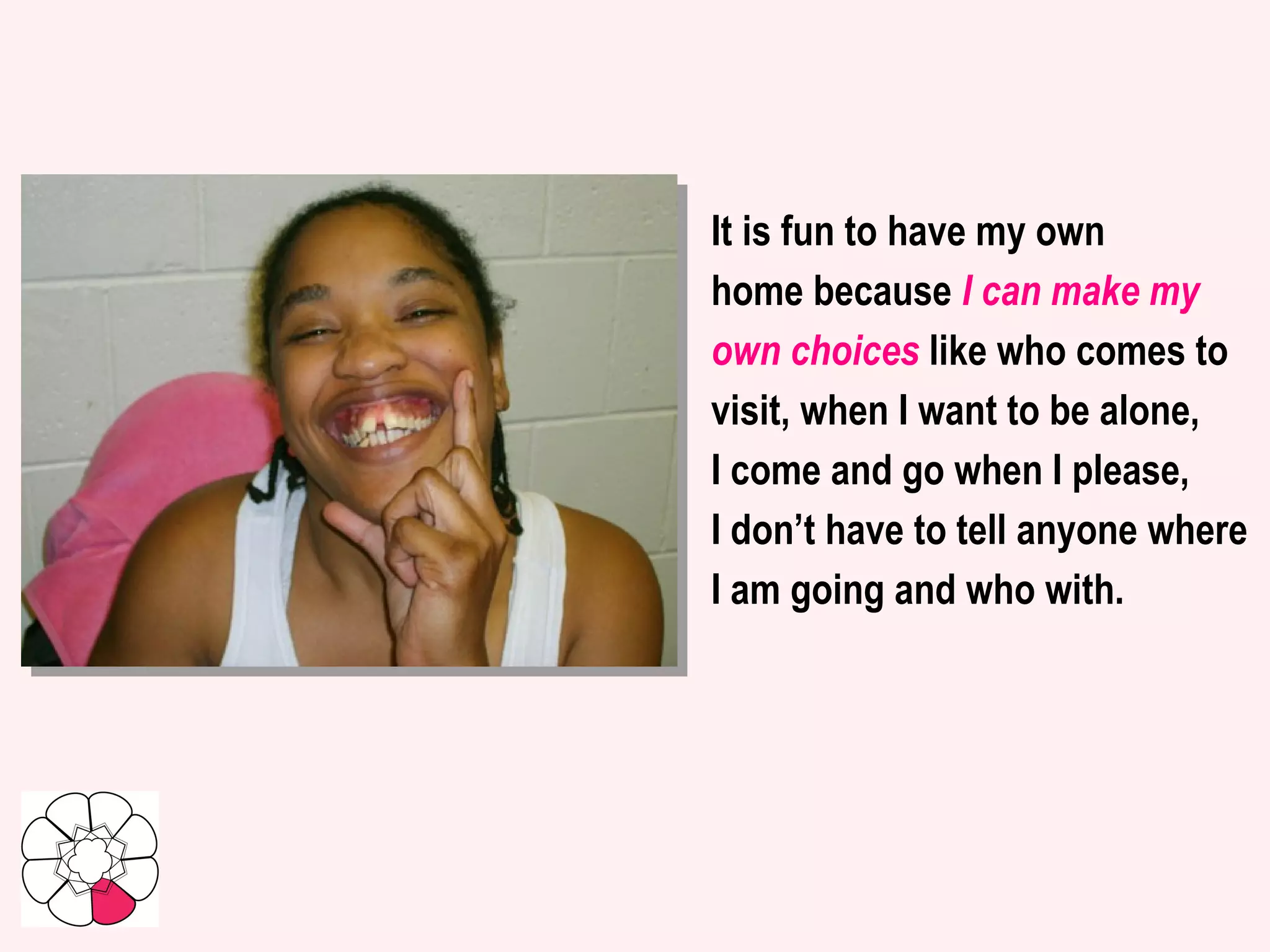 It is fun to have my own home because  I can make my own choices  like who comes to visit, when I want to be alone, I come and go when I please,  I don’t have to tell anyone where I am going and who with.   