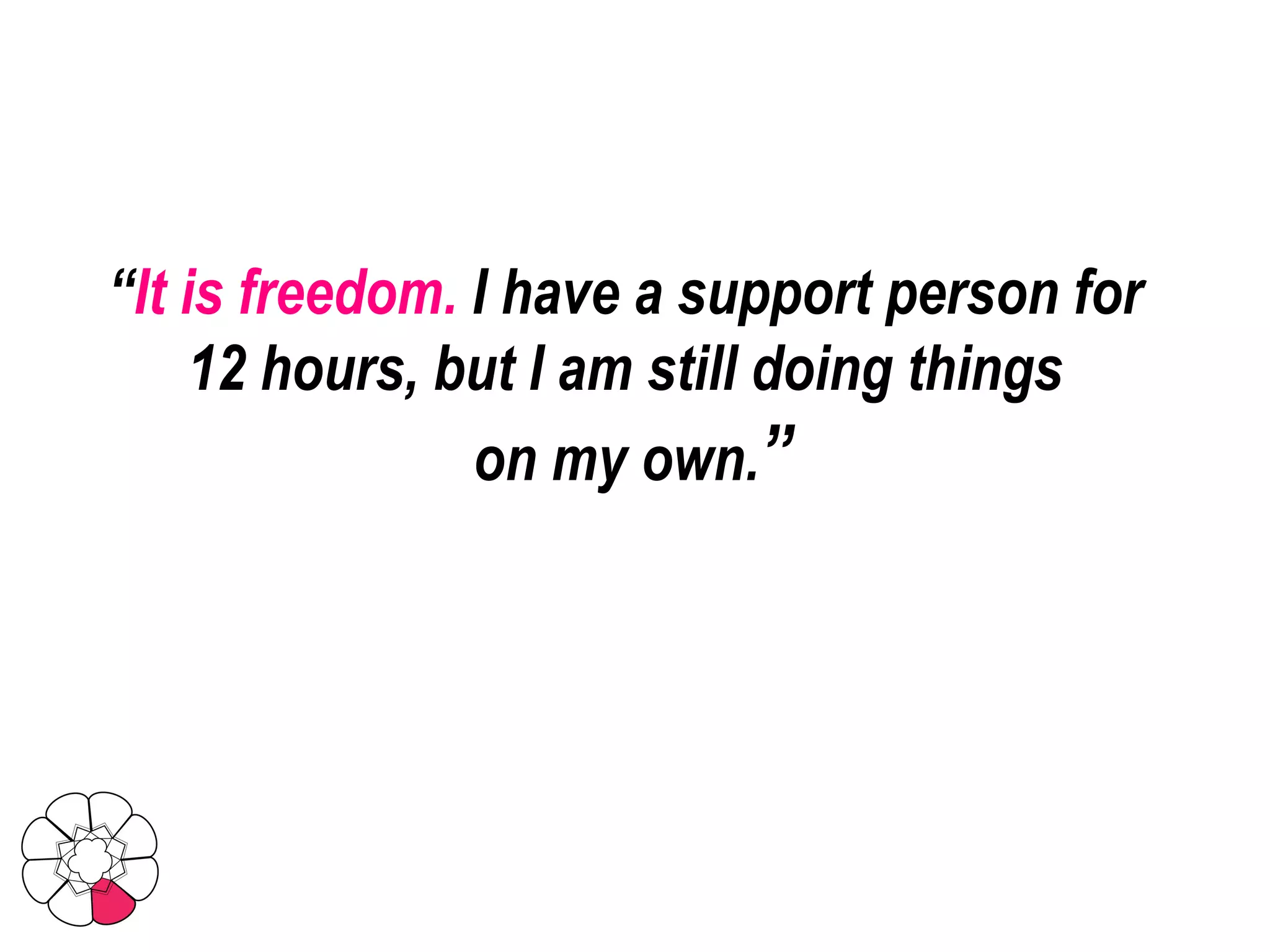 “ It is freedom.  I have a support person for  12 hours, but I am still doing things  on my own. ” 