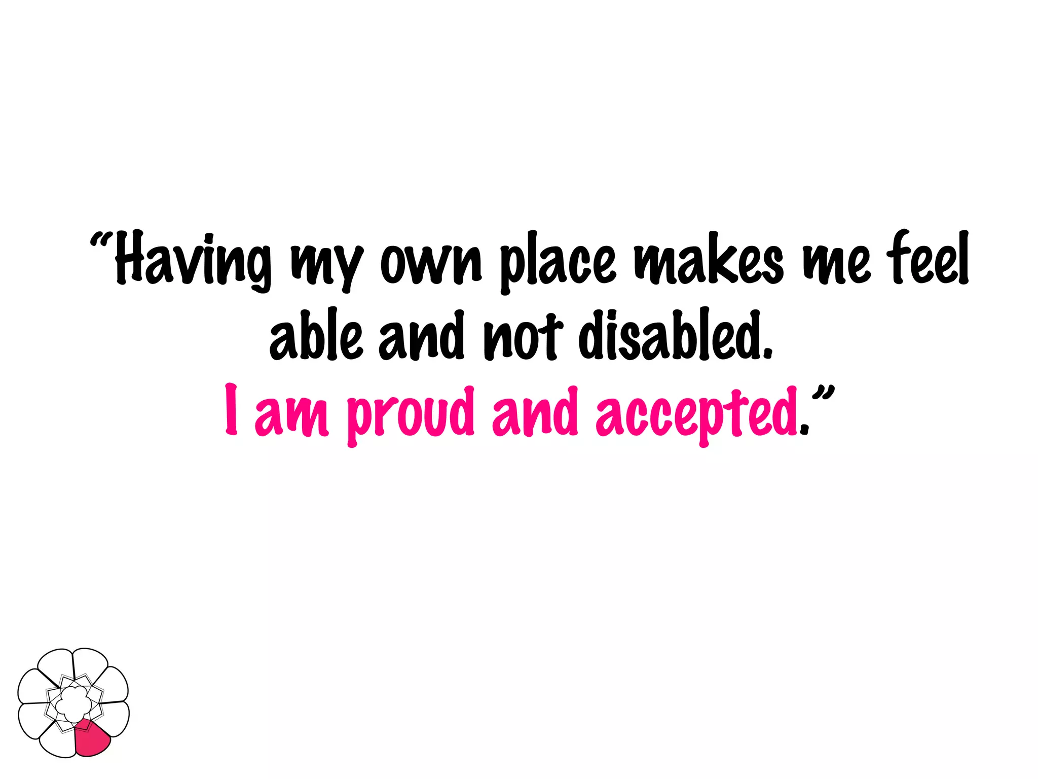 “ Having my own place makes me feel able and not disabled.  I am proud and accepted .” 