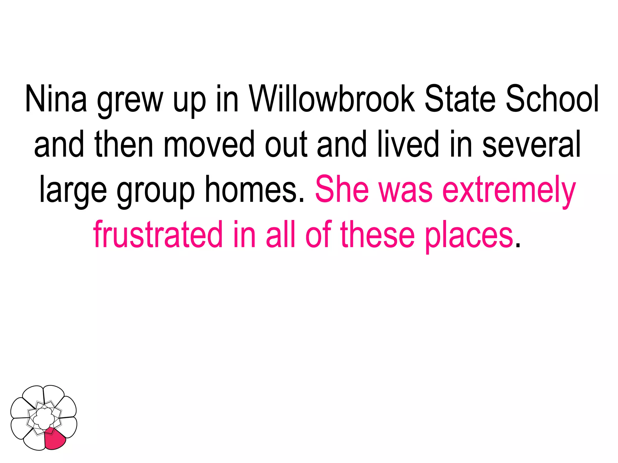Nina grew up in Willowbrook State School and then moved out and lived in several large group homes.  She was extremely frustrated in all of these places . 