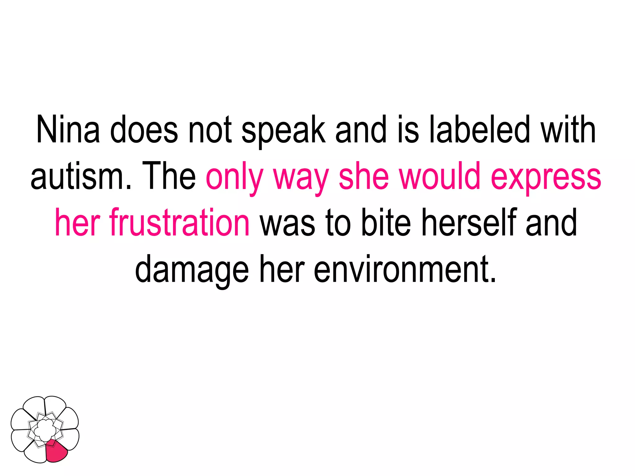 Nina does not speak and is labeled with autism. The  only way she would express her frustration  was to bite herself and damage her environment. 