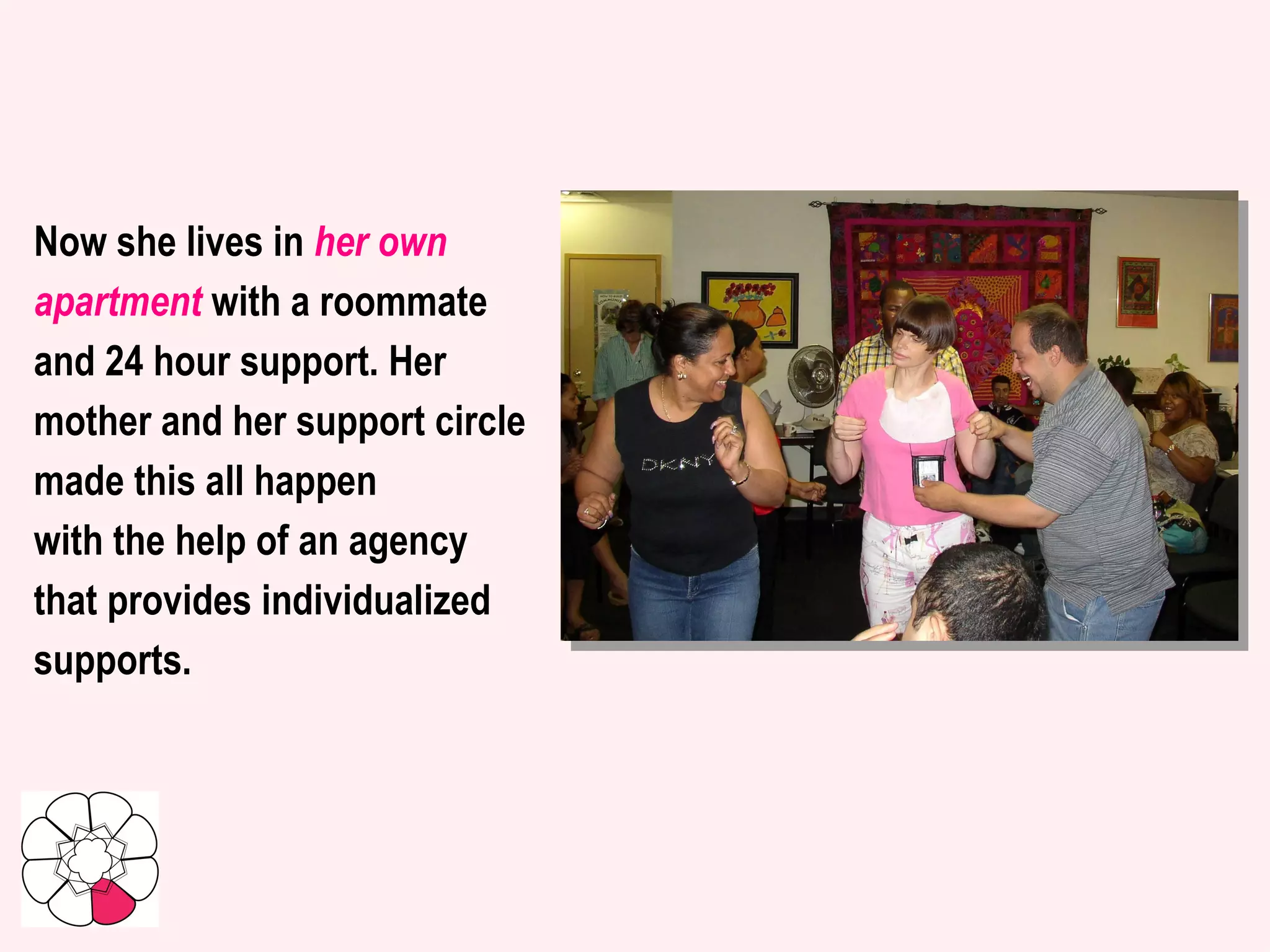 Now she lives in  her own apartment  with a roommate and 24 hour support. Her mother and her support circle made this all happen  with the help of an agency  that provides individualized  supports.   