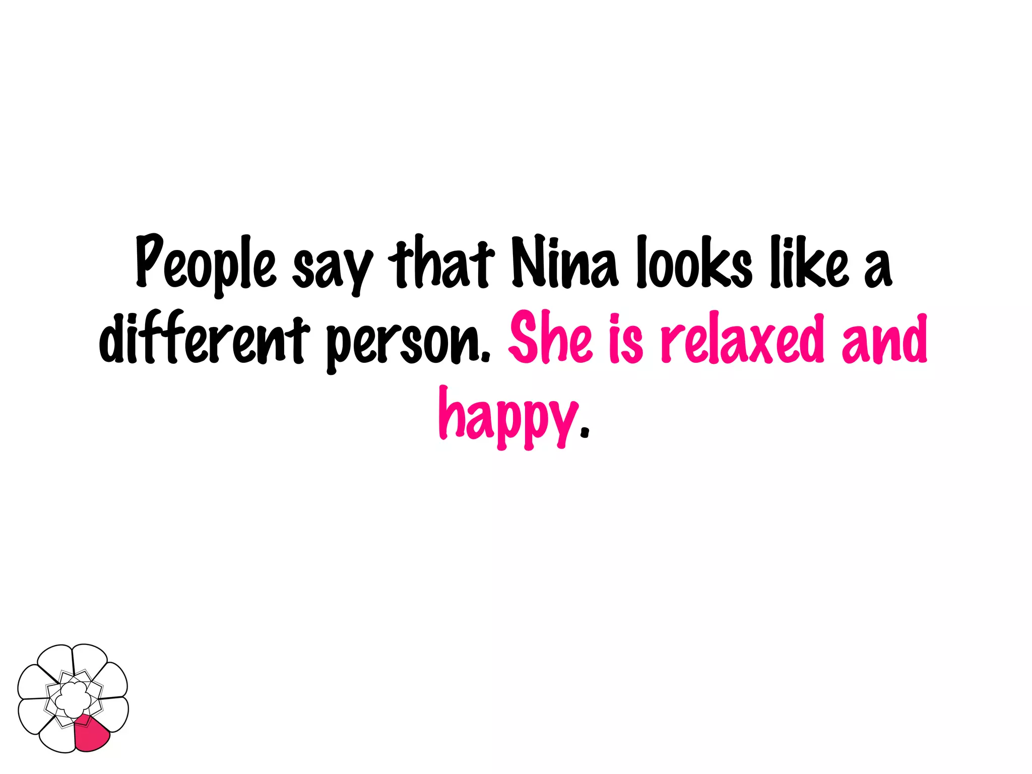 People say that Nina looks like a different person.  She is relaxed and happy . 