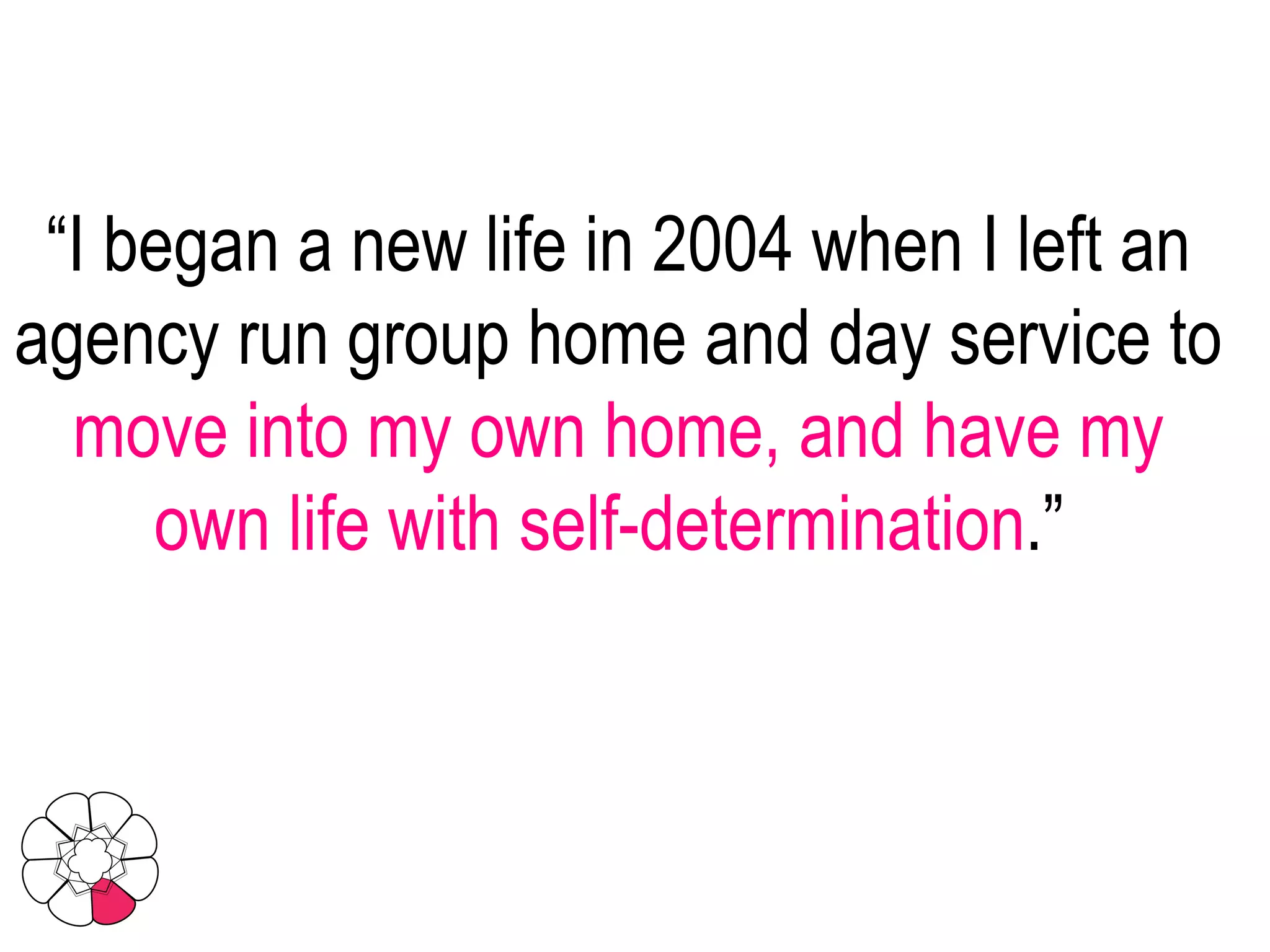 “ I began a new life in 2004 when I left an agency run group home and day service to  move into my own home, and have my own life with self-determination .”  