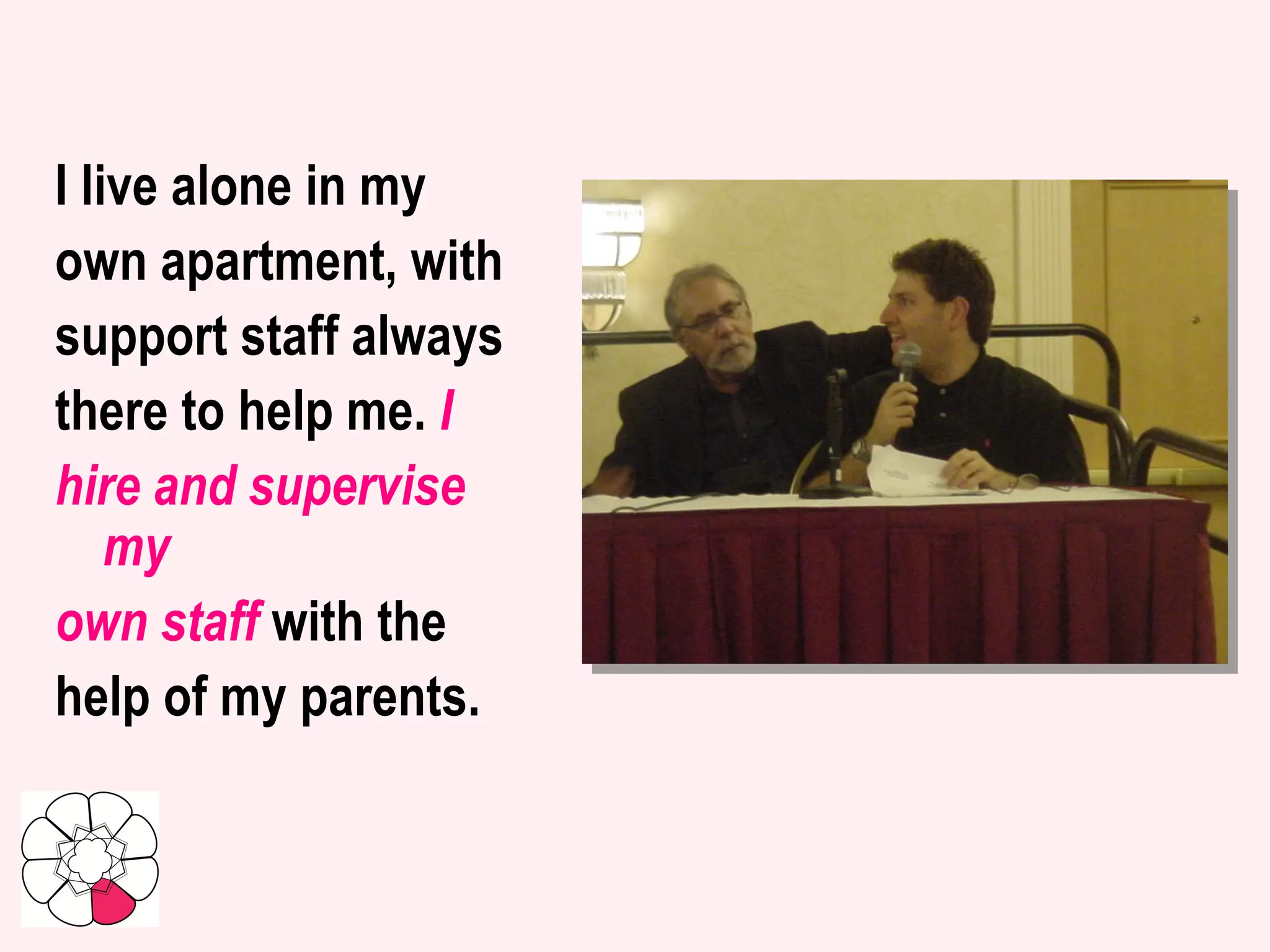I live alone in my own apartment, with support staff always there to help me.  I hire and supervise my own staff  with the help of my parents.  