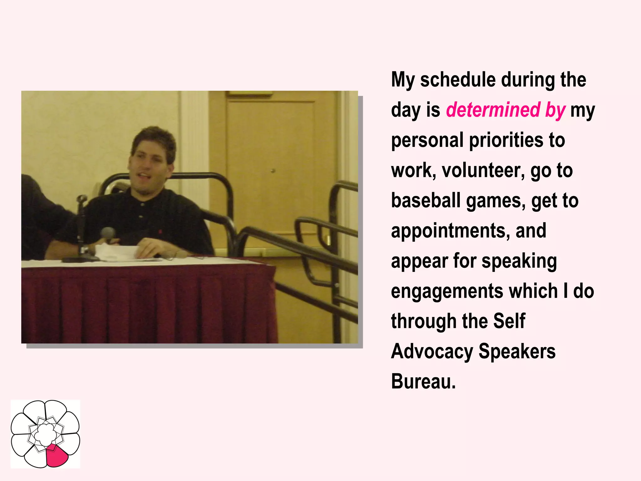 My schedule during the day is  determined by  my personal priorities to work, volunteer, go to baseball games, get to appointments, and appear for speaking engagements which I do through the Self Advocacy Speakers Bureau.   