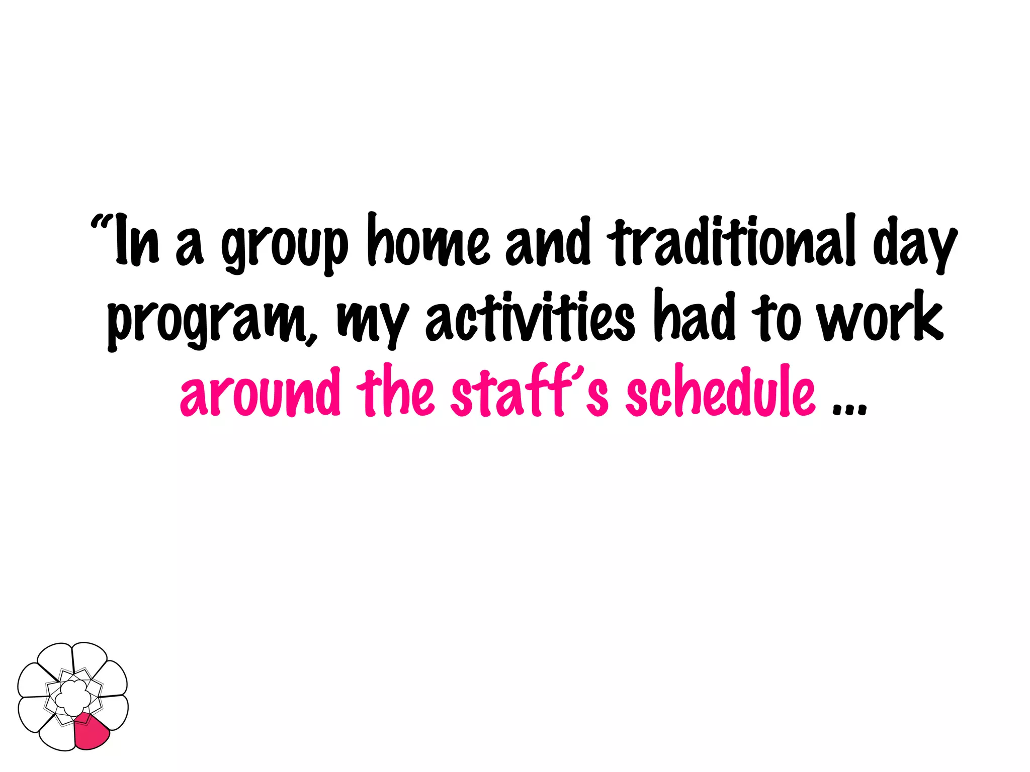 “ In a group home and traditional day program, my activities had to work  around the staff’s schedule  … 