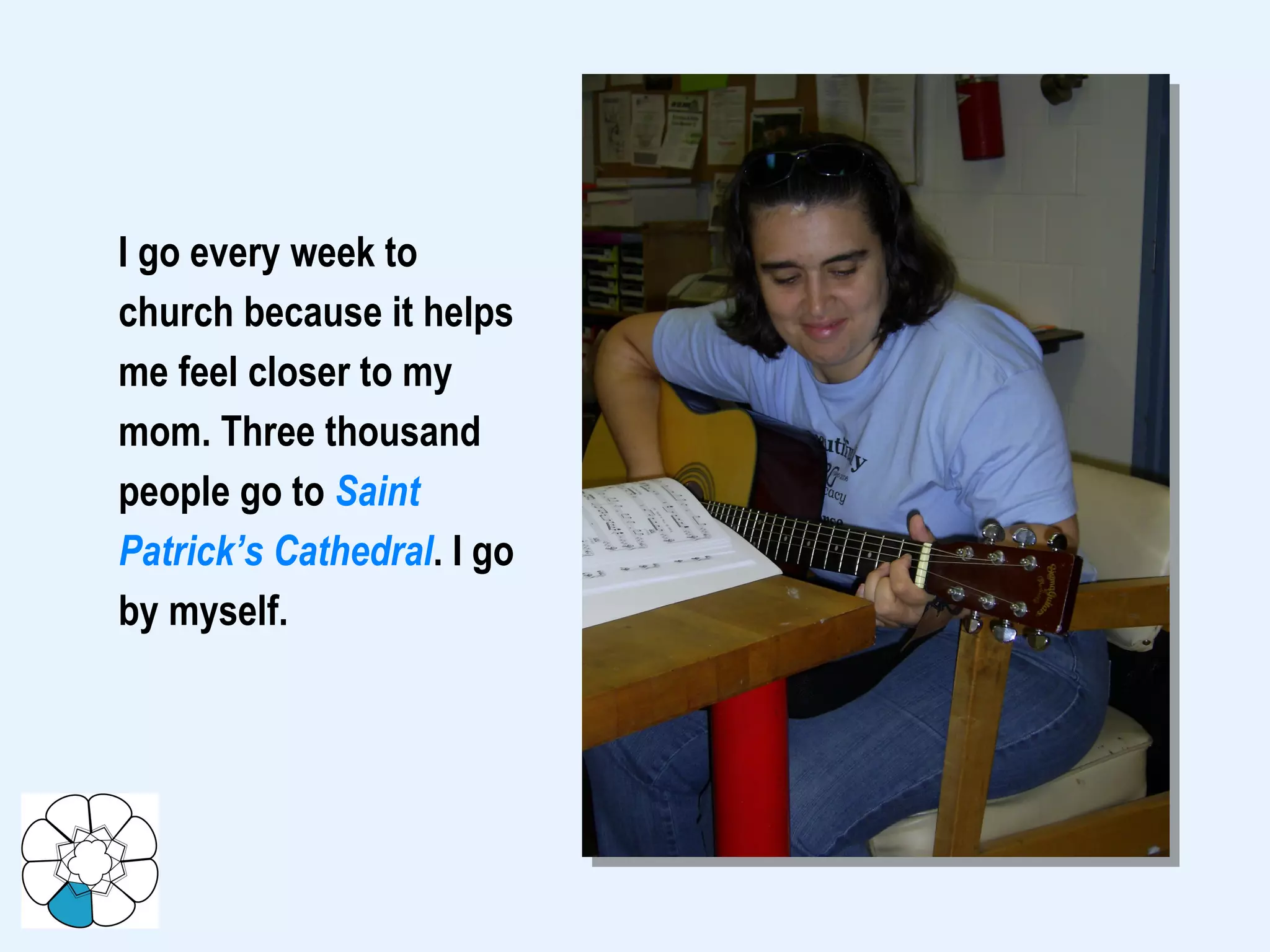 I go every week to church because it helps  me feel closer to my mom. Three thousand people go to  Saint Patrick’s Cathedral . I go by myself.  