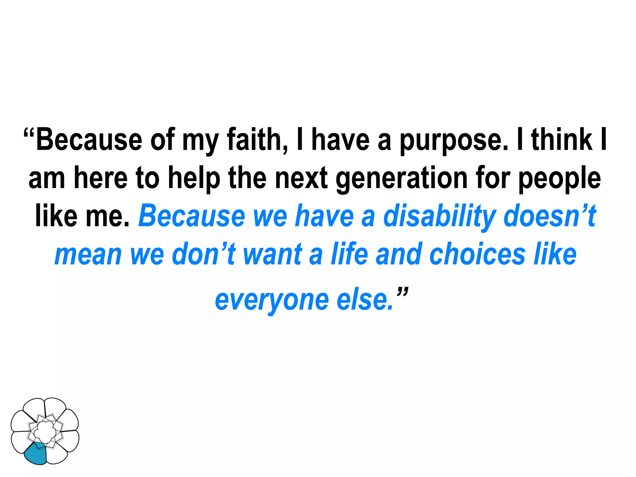“ Because of my faith, I have a purpose. I think I am here to help the next generation for people like me.   Because we have a disability doesn’t mean we don’t want a life and choices like everyone else. ”   