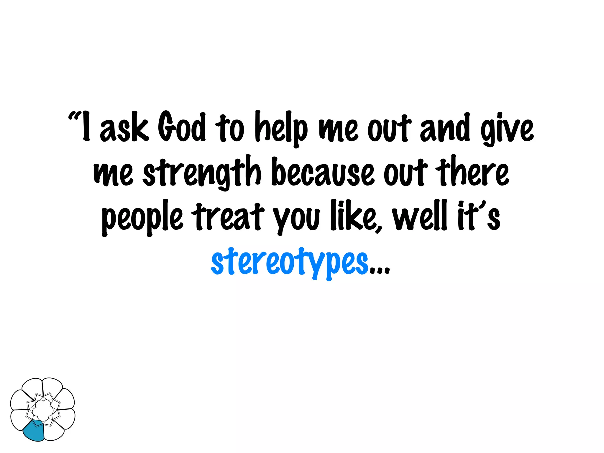 “ I ask God to help me out and give me strength because out there people treat you like, well it’s  stereotypes … 