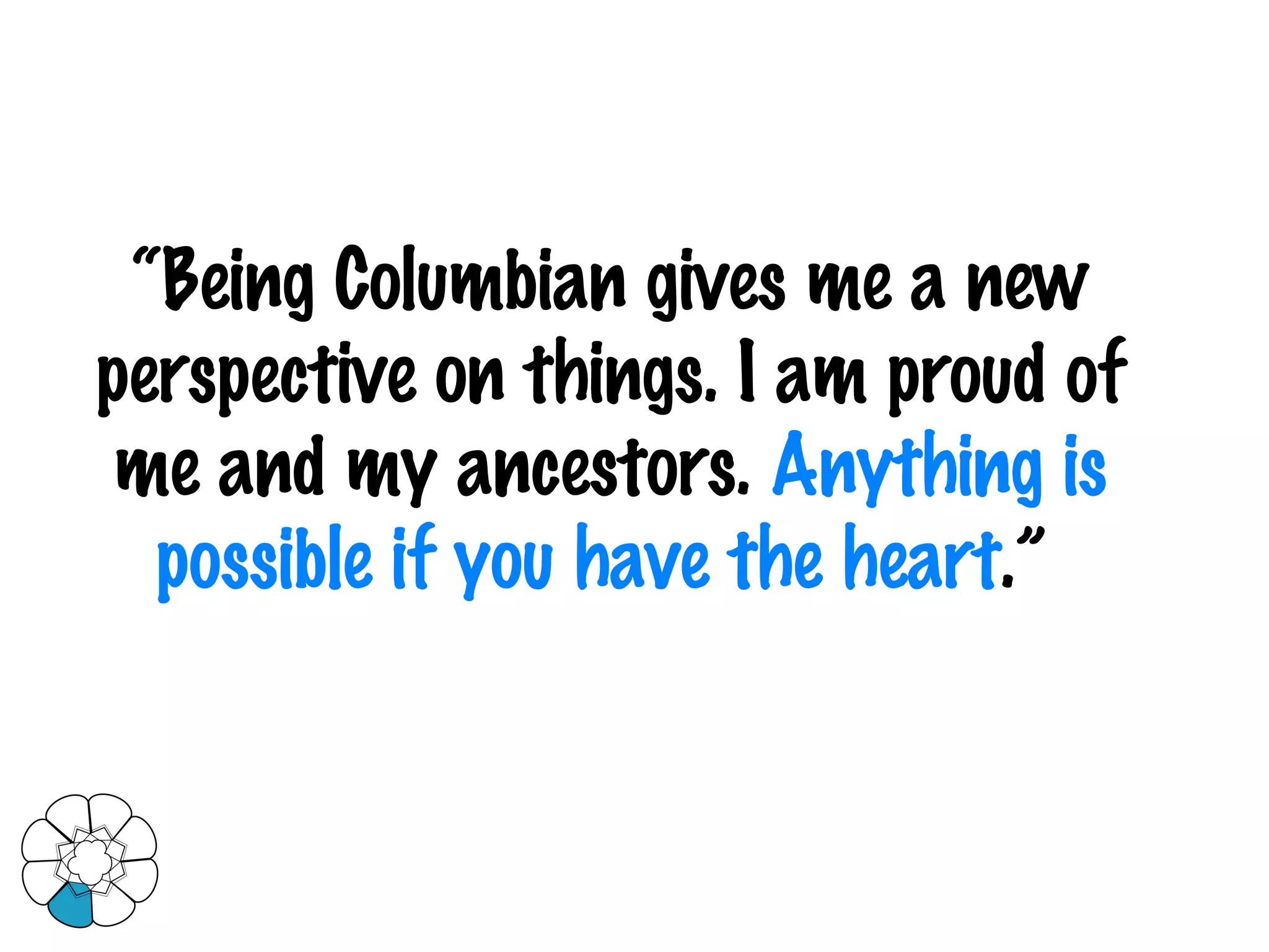 “ Being Columbian gives me a new perspective on things. I am proud of me and my ancestors.  Anything is possible if you have the heart .”  