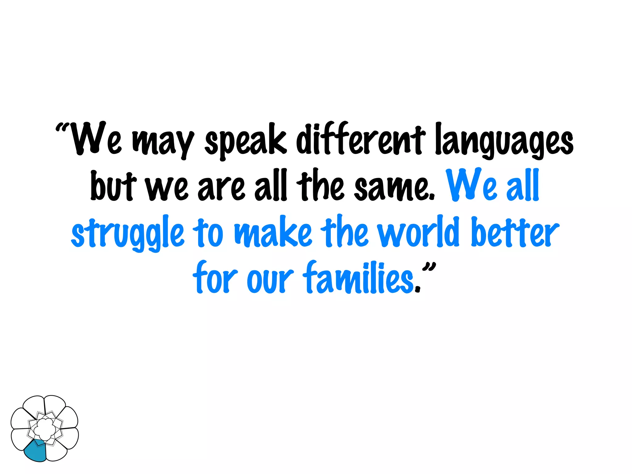 “ We may speak different languages but we are all the same.  We all struggle to make the world better for our families .” 