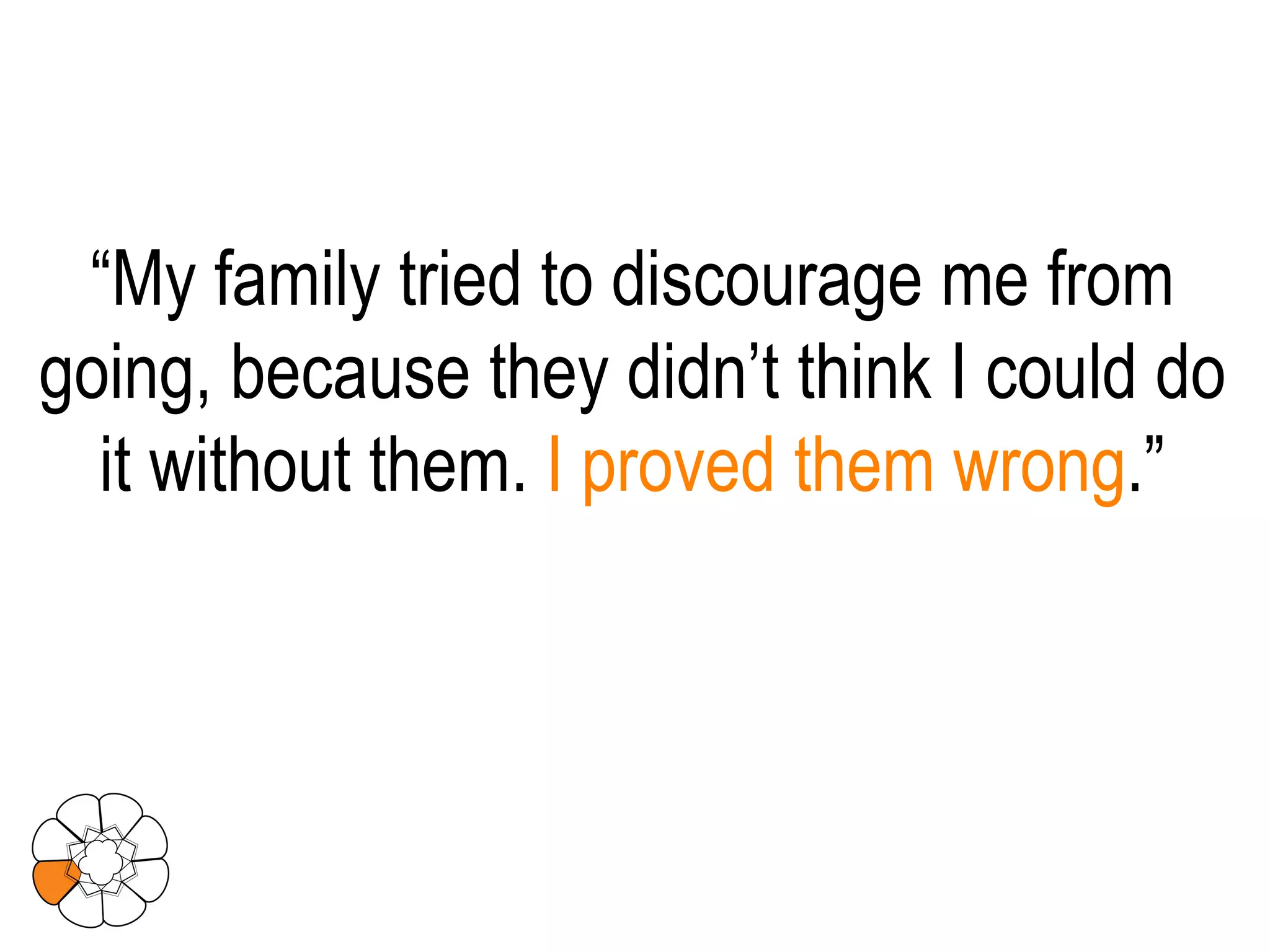 “ My family tried to discourage me from going, because they didn’t think I could do it without them.  I proved them wrong .” 
