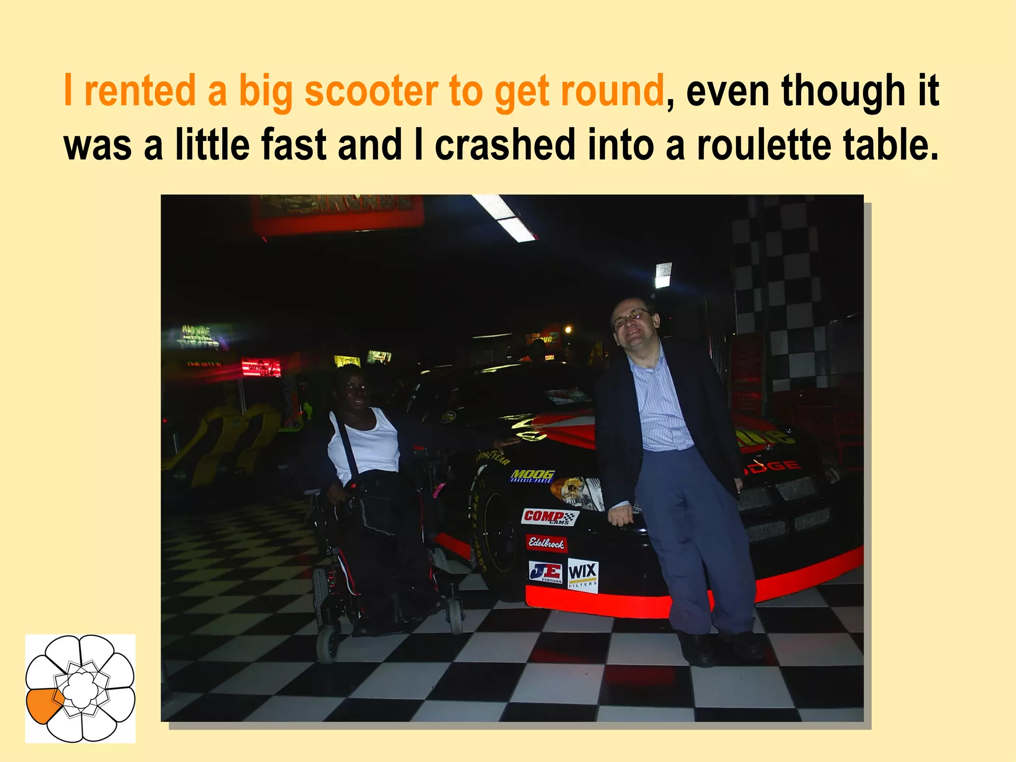 I rented a big scooter to get round , even though it was a little fast and I crashed into a roulette table. 