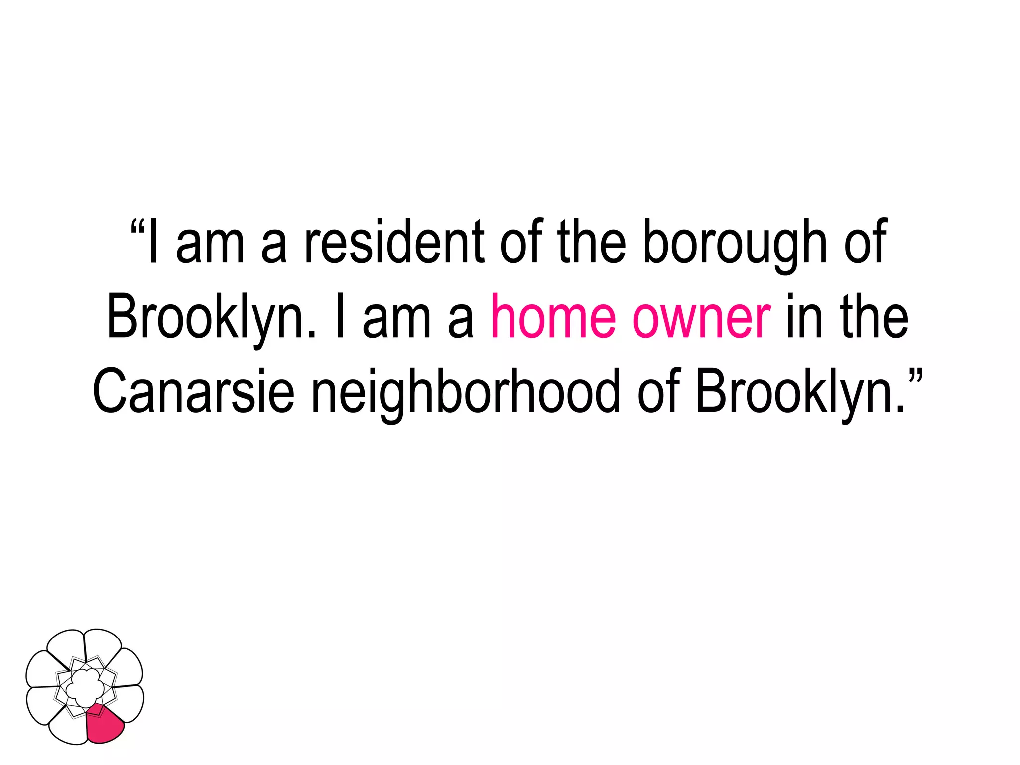 “ I am a resident of the borough of Brooklyn. I am a  home owner  in the Canarsie neighborhood of Brooklyn.” 