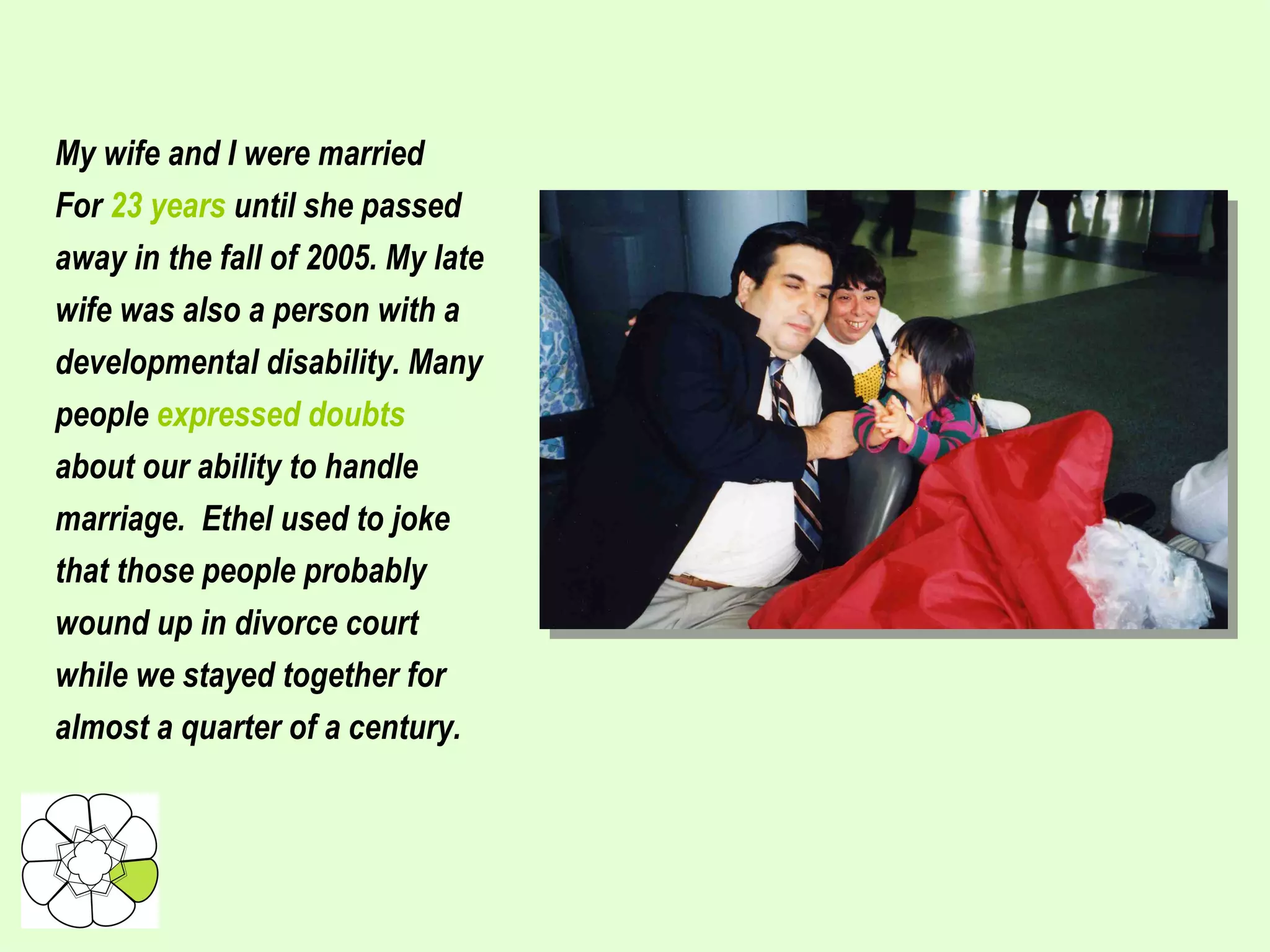 My wife and I were married For  23 years  until she passed away in the fall of 2005. My late wife was also a person with a developmental disability. Many people  expressed doubts about our ability to handle marriage.  Ethel used to joke that those people probably wound up in divorce court while we stayed together for almost a quarter of a century. 