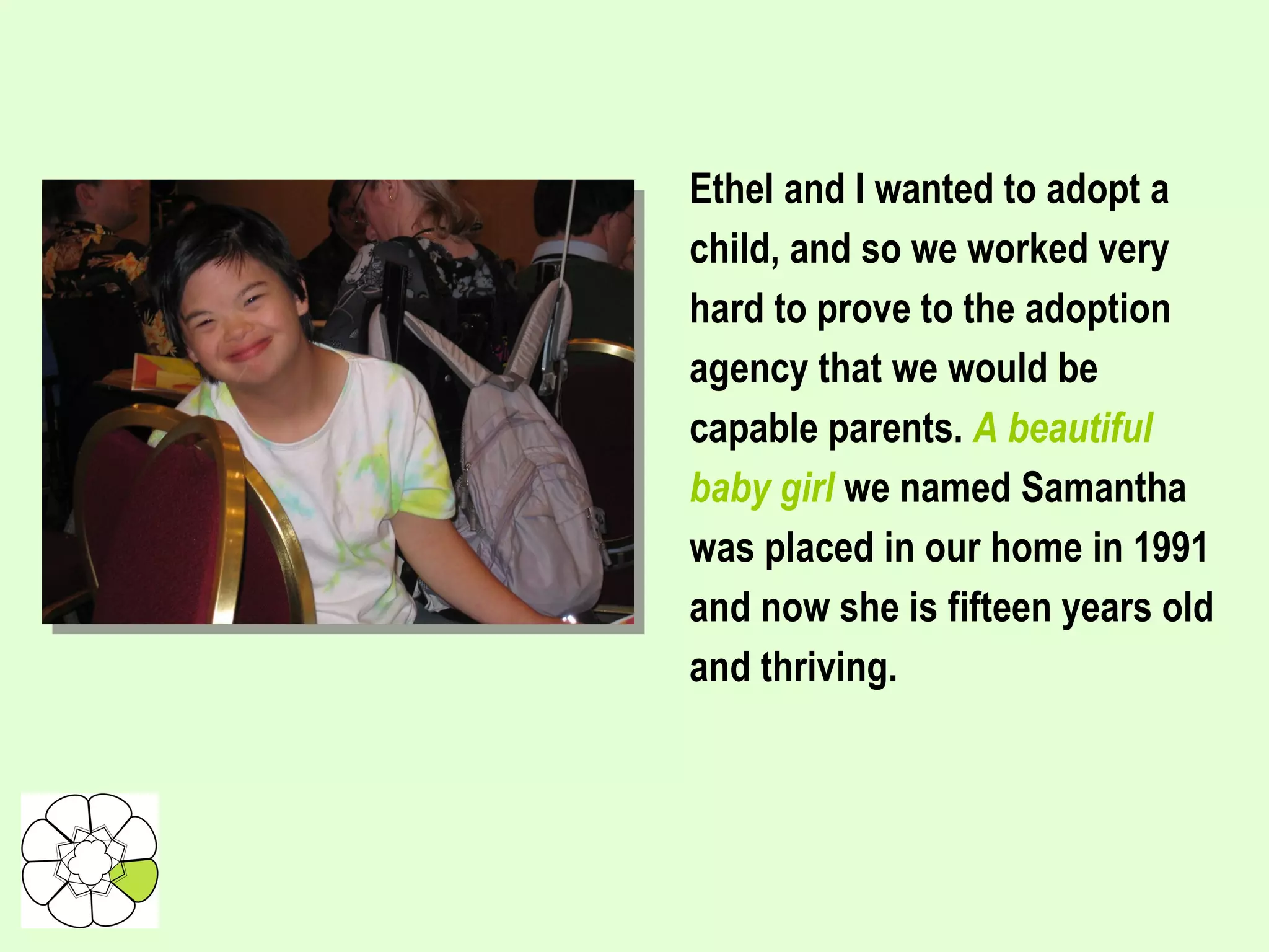Ethel and I wanted to adopt a child, and so we worked very hard to prove to the adoption agency that we would be capable parents.  A beautiful baby girl  we named Samantha was placed in our home in 1991 and now she is fifteen years old and thriving. 