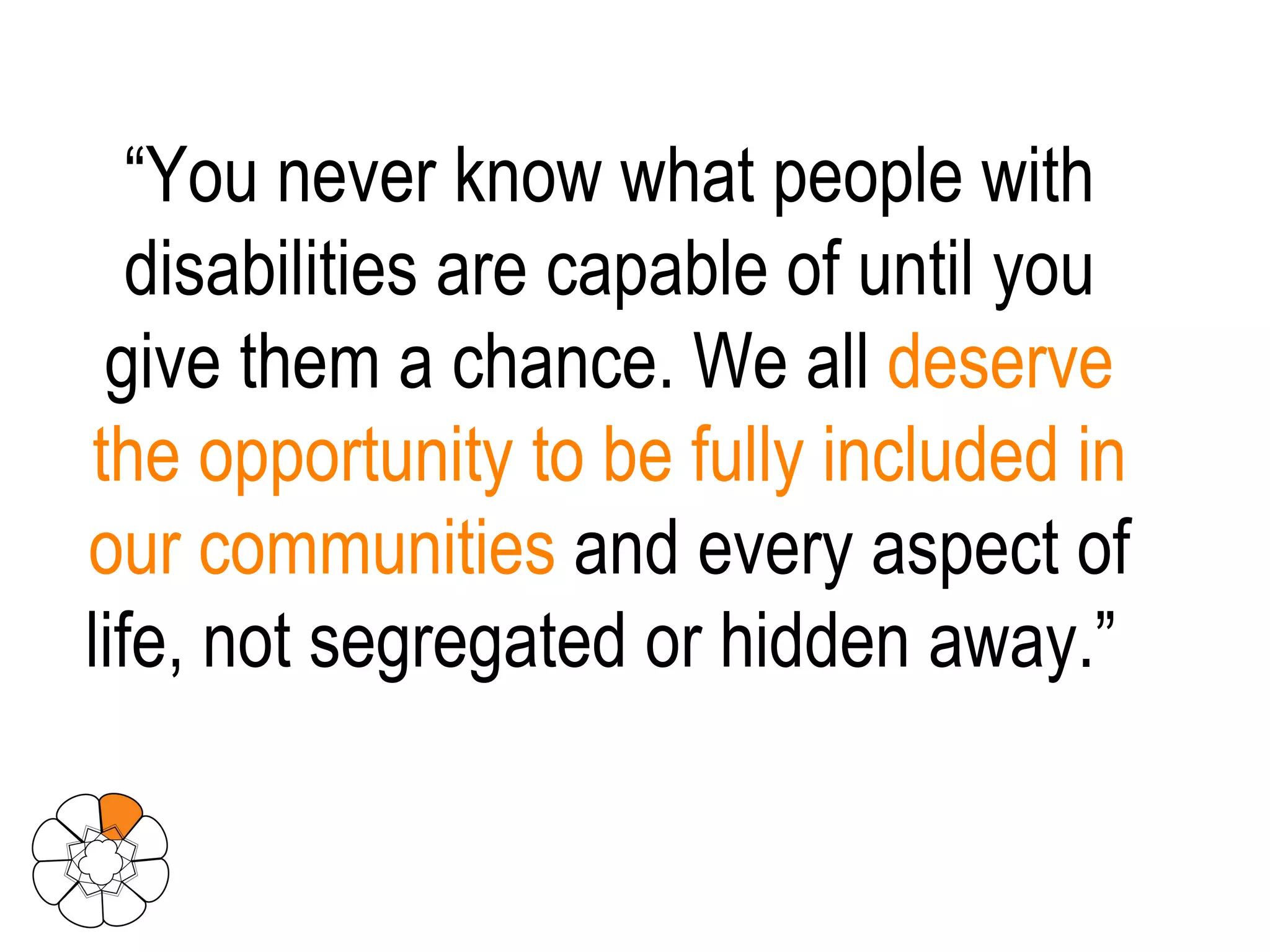 “ You never know what people with disabilities are capable of until you give them a chance. We all  deserve the opportunity to be fully included in our communities  and every aspect of life, not segregated or hidden away.”  