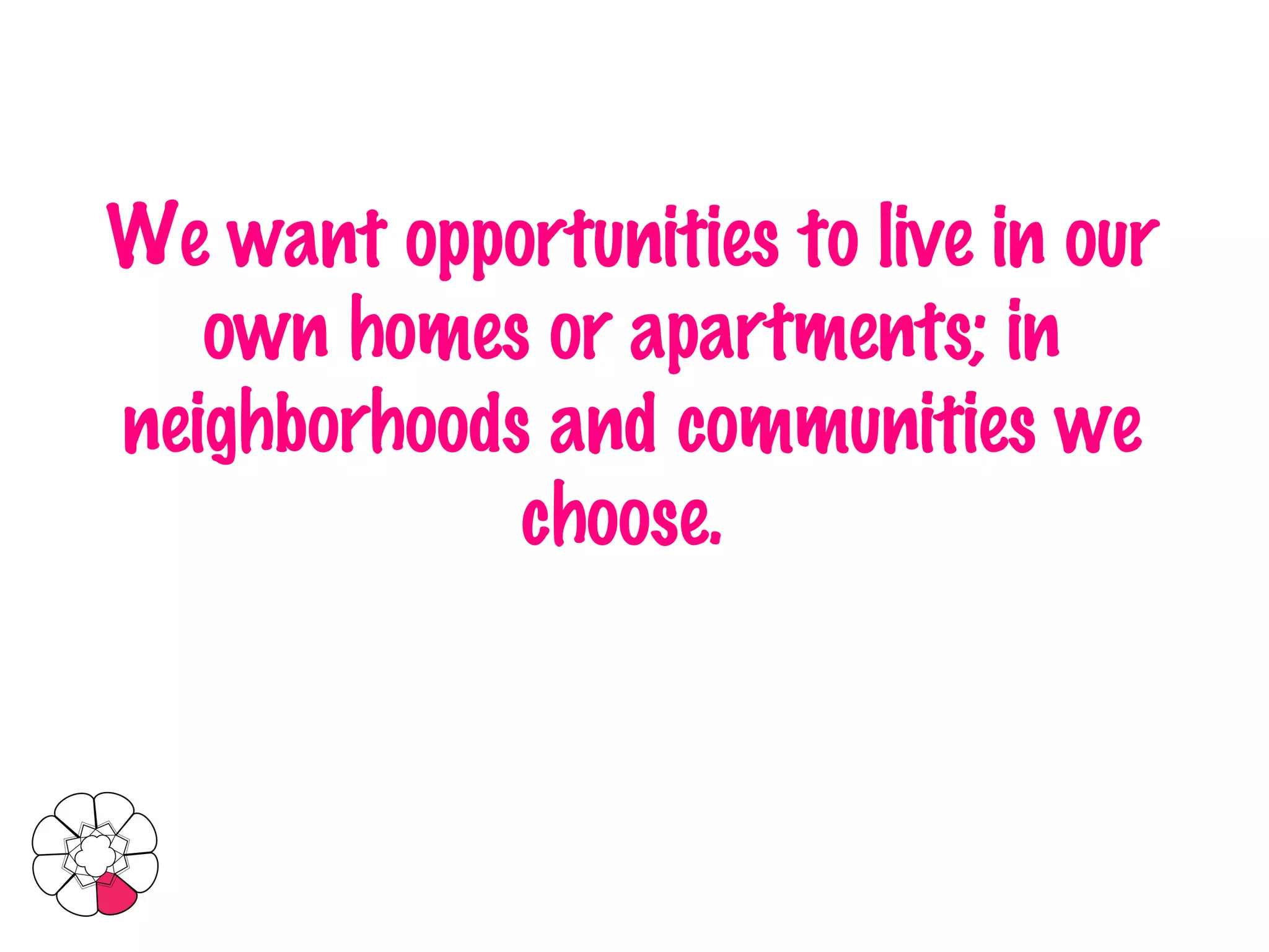 We want opportunities to live in our own homes or apartments; in neighborhoods and communities we choose.   