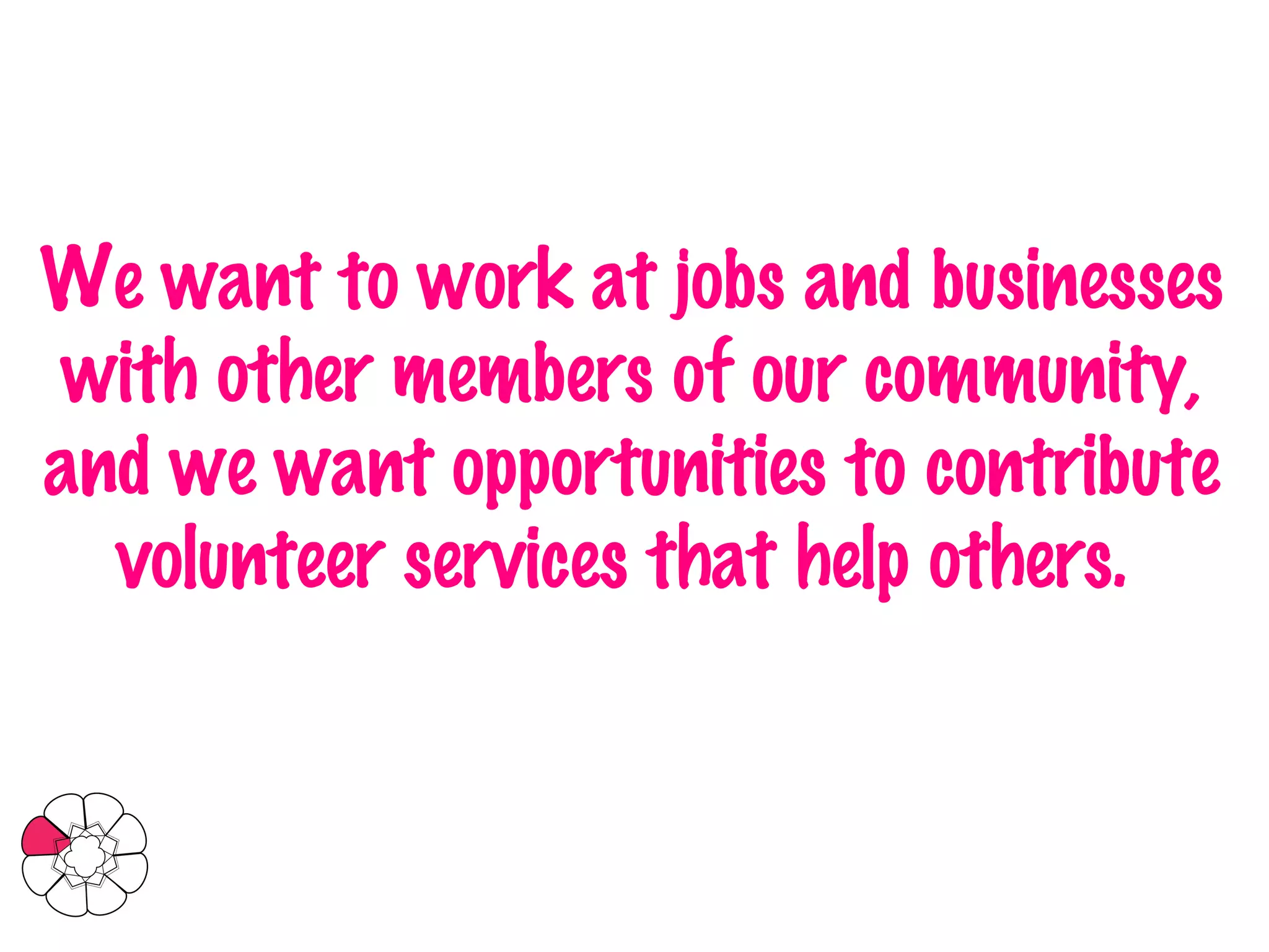 We want to work at jobs and businesses with other members of our community, and we want opportunities to contribute volunteer services that help others.   