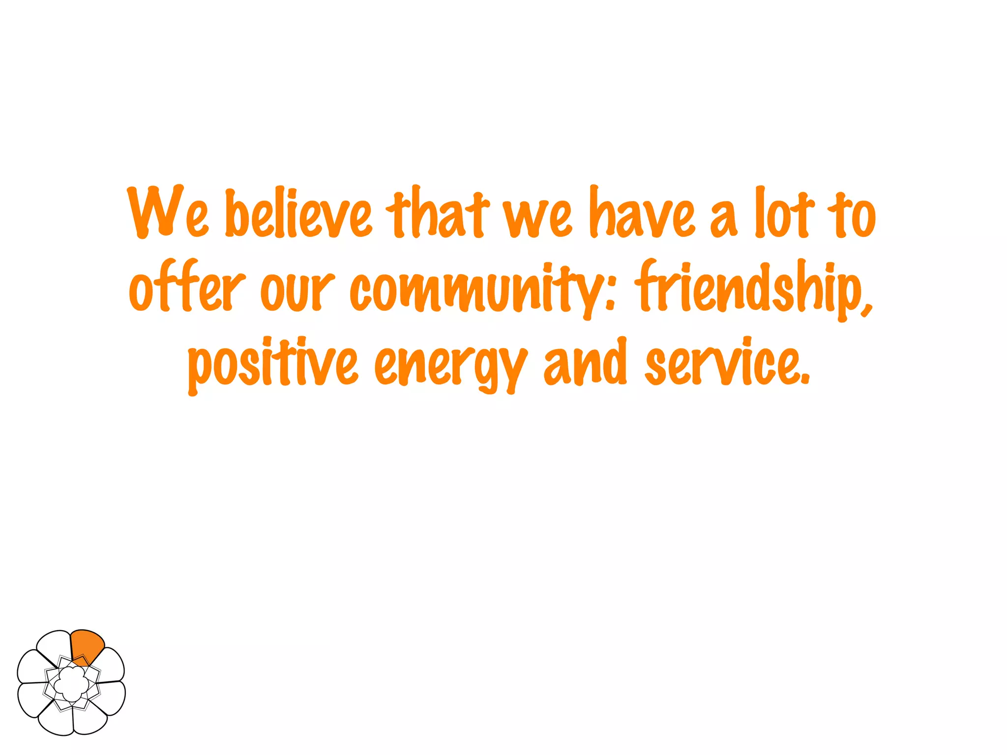 We believe that we have a lot to offer our community: friendship, positive energy and service.   