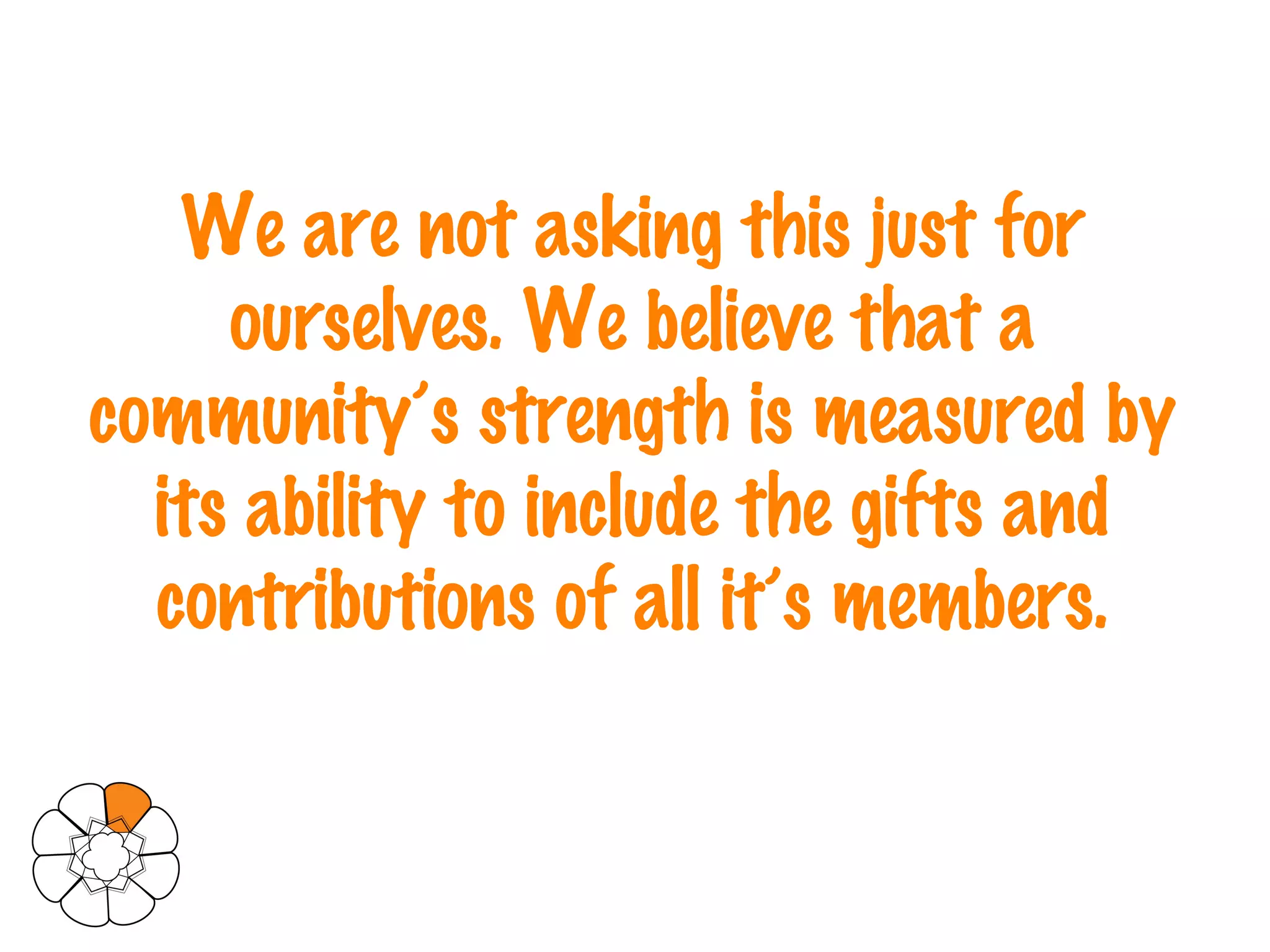 We are not asking this just for ourselves. We believe that a community’s strength is measured by its ability to include the gifts and contributions of all it’s members. 