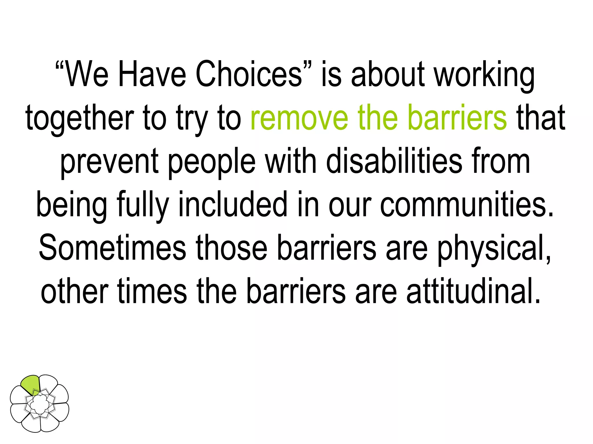 “ We Have Choices” is about working together to try to  remove the barriers  that prevent people with disabilities from being fully included in our communities. Sometimes those barriers are physical, other times the barriers are attitudinal.  