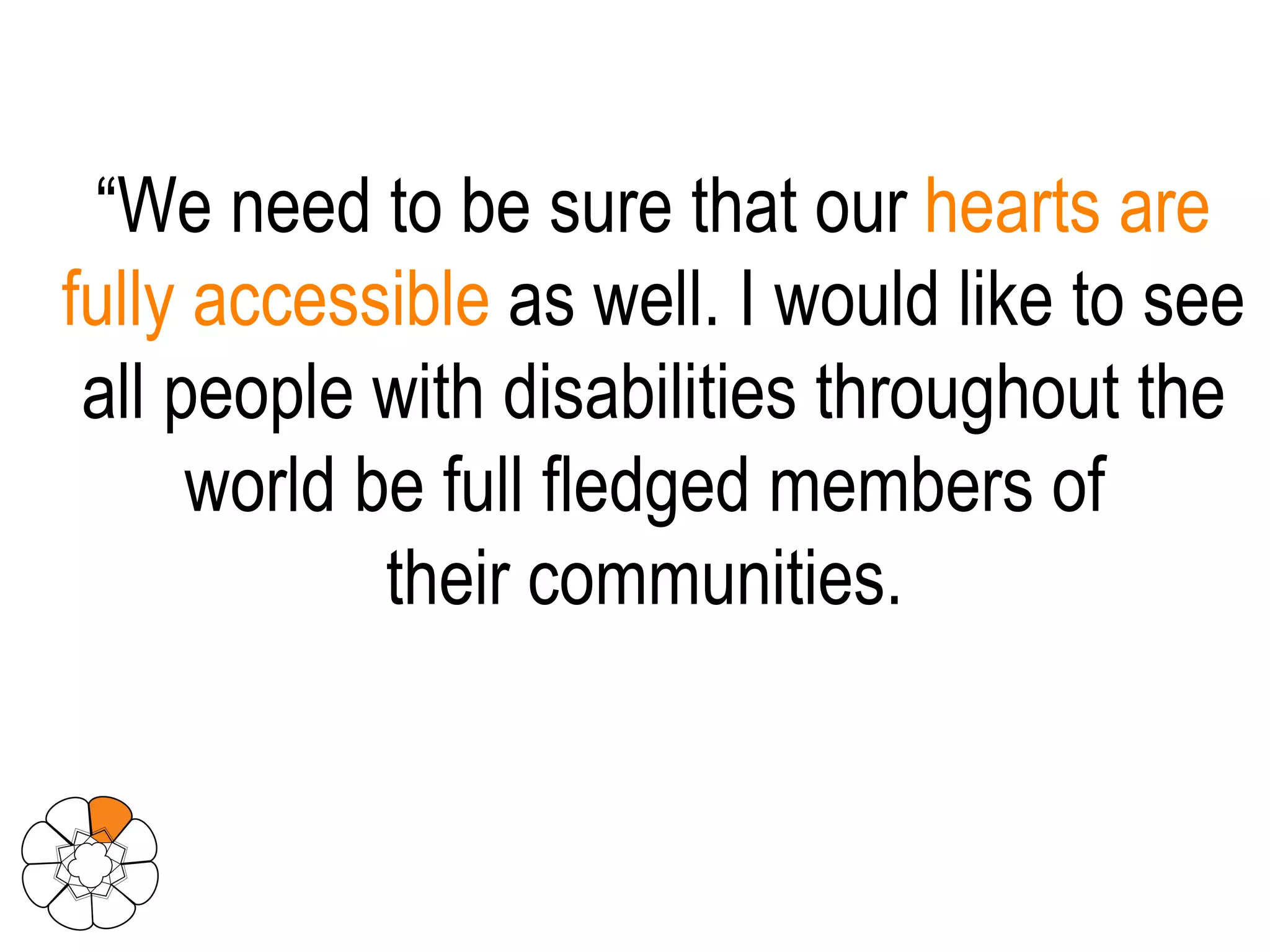 “ We need to be sure that our  hearts are fully accessible  as well. I would like to see all people with disabilities throughout the world be full fledged members of  their communities.  