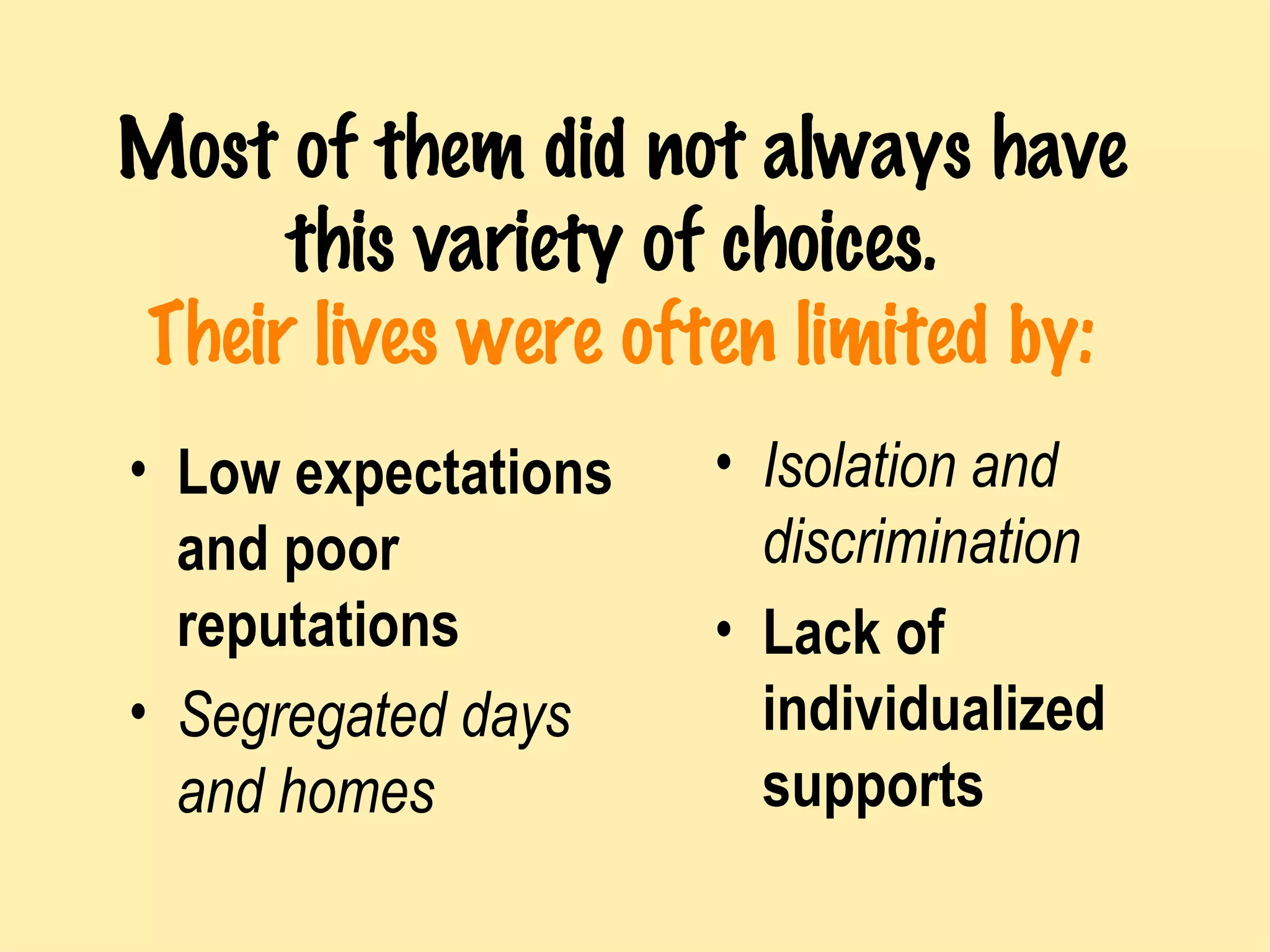 Most of them did not always have this variety of choices.   Their lives were often limited by: Low expectations and poor reputations Segregated days and homes Isolation and discrimination Lack of individualized supports 