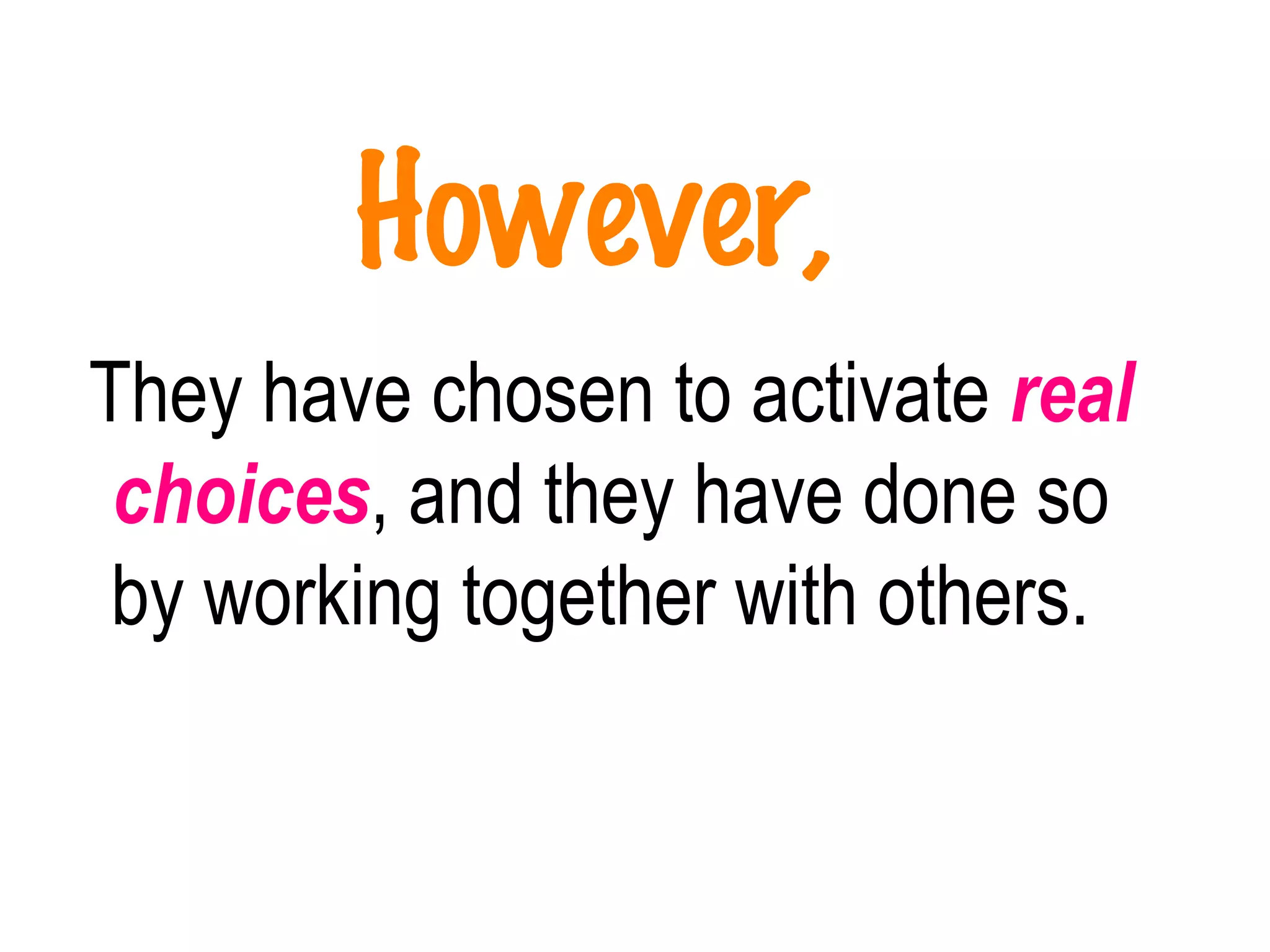 However,   They have chosen to activate  real choices , and they have done so by working together with others.   