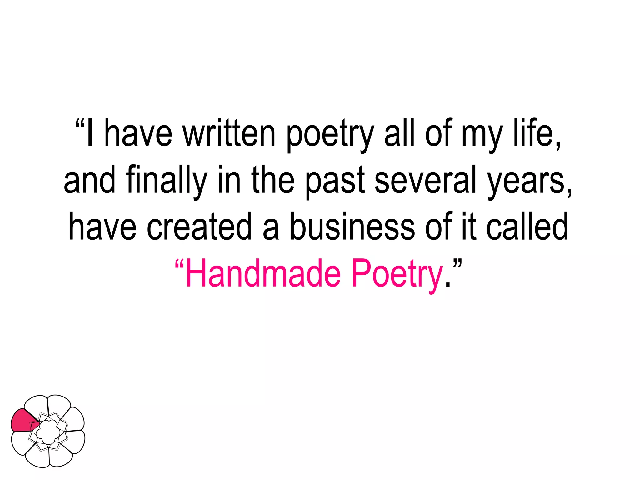 “ I have written poetry all of my life, and finally in the past several years, have created a business of it called  “Handmade Poetry .” 